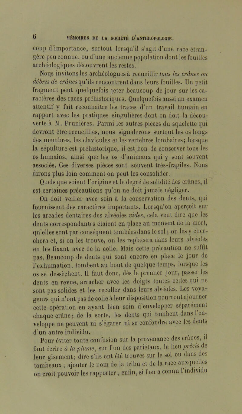 coup d’importance, surtout lorsqu’il s’agit d’une race étran- gère peu connue, ou d’une ancienne population dont les Ibuilles archéologiques découvrent les restes. Nous invitons les archéologues à recueillir tous les crânes ou débris de mines qu’ils rencontrent dans leurs touilles. Un petit fragment peut quelquefois jeter beaucoup de jour sur les ca- ractères des races préhistoriques. Quelquefois aussi un examen attentif y fait reconnaître les traces d’un travail humain en rapport avec les pratiques singulières dont on doit la décou- verte à M. Prunières. Parmi les autres pièces du squelette qui devront être recueillies, nous signalerons surtout les os longs des membres, les clavicules et les vertèbres lombaires; lorsque la sépulture est préhistorique, il est bon de conserver tous les os humains, ainsi que les os d’animaux qui y sont souvent associés. Ces diverses pièces sont souvent très-fragiles. Nous dirons plus loin comment on peut les consolider. Quels que soient l’origine et le degré de solidité des crânes, il est certaines précautions qu’on ne doit jamais négliger. On doit veiller avec soin à la conservation des dents, qui fournissent des caractères importants. Lorsqu’on aperçoit sur les arcades dentaires des alvéoles vides, cela veut dire que les dents correspondantes étaient en place au moment de la mort, qu’elles sont par conséquent tombées dans le sol ; on les y cher- chera et, si on les trouve, on les replacera dans leurs alvéoles en les fixant avec de la colle. Mais cette précaution ne suffît pas. Beaucoup de dents qui sont encore en place le jour de l’exhumation, tombent au bout de quelque temps, lorsque les os se dessèchent. Il faut donc, dès le premier jour, passer les dents en revue, arracher avec les doigts toutes celles qui ne sont pas solides et les recoller dans leurs alvéoles. Les voya- geurs qui n’ont pas de colle à leur disposition pourront ajuurnei cette opération en ayant bien soin d’envelopper séparément chaque crâne; de la sorte, les dents qui tombent dans l en- veloppe ne peuvent ni s’égarer ni se confondre avec les dents d’un autre individu. Pour éviter toute confusion sur la provenance des crânes, il faut écrire à la'plume, sur l’un des pariétaux, le lieu piécisâe, leur gisement; dire s’ils ont été trouvés sur le sol ou dans des tombeaux ; ajouter le nom de la tribu et de la race auxquelles on croit pouvoir les rapporter ; enlin, si l’on a connu l individu