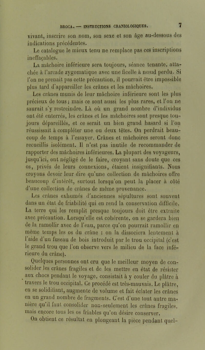 vivant, inscrire son nom, son sexe et son âge au-dessous des indications précédentes. Le catalogue le mieux tenu ne remplace pas ces inscriptions ineffaçables. La mâchoire inférieure sera toujours, séance tenante, atta- chée à l’arcade zygomatique avec une ficelle à nœud perdu. Si l’on ne prenait pas cette précaution, il pourrait être impossible plus tard d’appareiller les crânes et les mâchoires. Les crânes munis de leur mâchoire inférieure sont les plus précieux de tous; mais ce sont aussi les plus rares, et l’on ne saurait s’y restreindre. Là où un grand nombre d’individus ont été enterrés, les crânes et les mâchoires sont presque tou- jours dépareillés, et ce serait un bien grand hasard si l’on réussissait à compléter une ou deux têtes. On perdrait beau- coup de temps à l’essayer. Crânes et mâchoires seront donc recueillis isolément. Il n’est pas inutile de recommander de rapporter des mâchoires inférieures. La plupart des voyageurs, jusqu’ici, ont négligé de le faire, croyant sans doute que ces os, privés de leurs connexions, étaient insignifiants. Nous croyons devoir leur dire qu’une collection de mâchoires offre beaucoup d’intérêt, surtout lorsqu’on peut la placer à côté d’une collection de crânes de même provenance. Les crânes exhumés d'anciennes sépultures sont souvent dans un état de friabilité qui en rend la conservation difficile. La terre qui les remplit presque toujours doit être extraite avec précaution. Lorsqu’elle est cohérente, on se gardera bien de la ramollir avec de l’eau, parce qu’on pourrait ramollir en même temps les os du crâne : on la dissociera lentement à l’aide d’un fuseau de bois introduit par le trou occipital (c’est le grand trou que l’on observe vers le milieu de la face infé- rieure du crâne). Quelques personnes ont cru que le meilleur moyen de con- solider les crânes fragiles et de les mettre en état de résister ^ aux chocs pendant le voyage, consistait à y couler du plâtre à travers le trou occipital. Ce procédé est très-mauvais. Le plâtre, en se solidifiant, augmente de volume et fait éclater les crânes en un grand nombre de fragments. C’est d’une tout autre ma- nière qu il faut consolider non-seulement les crânes fragiles, mais encore tous les os friables qu’on désire conserver. On obtient ce résultat en plongeant la pièce pendant quel-