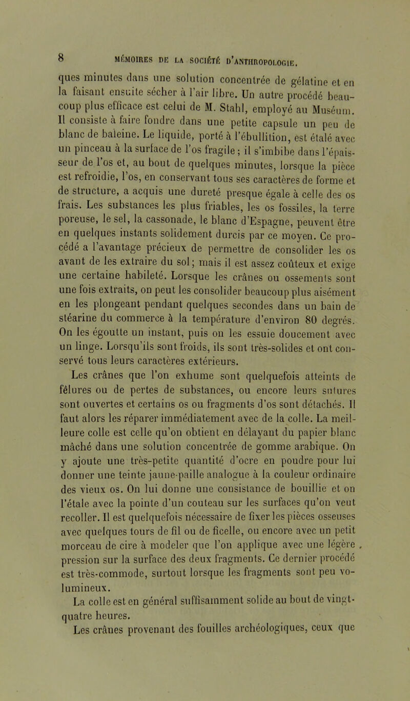 ques minutes dans une solution concentrée de gélatine et en la faisant ensuite sécher à 1 air libre. Un autre procédé beau- coup plus efficace est celui de M. Stabl, employé au Muséum. Il consiste a faire fondre dans une petite capsule un peu de blanc de baleine. Le liquide, porté à l’ébullition, est étalé avec un pinceau à la surface de l’os fragile ; il s’imbibe dans l’épais- seur de 1 os et, au bout de quelques minutes, lorsque la pièce est lefioidie, 1 os, en conservant tous ses caractères de forme et de structure, a acquis une dureté presque égale à celle des os frais. Les substances les plus friables, les os fossiles, la terre poreuse, le sel, la cassonade, le blanc d’Espagne, peuvent être en quelques instants solidement durcis par ce moyen. Ce pro- cédé a l’avantage précieux de permettre de consolider les os avant de les extraire du sol j mais il est assez coûteux et exige une certaine habileté. Lorsque les crânes ou ossements sont une fois extraits, on peut les consolider beaucoup plus aisément en les plongeant pendant quelques secondes dans un bain de stéarine du commerce à la température d’environ 80 degrés. On les égoutte un instant, puis ou les essuie doucement avec un linge. Lorsqu iis sont froids, ils sont très-solides et ont con- servé tous leurs caractères extérieurs. Les crânes que l’on exhume sont quelquefois atteints de fêlures ou de pertes de substances, ou encore leurs sutures sont ouvertes et certains os ou fragments d’os sont détachés. 11 faut alors les réparer immédiatement avec de la colle. La meil- leure colle est celle qu’on obtient en délayant du papier blanc mâché dans une solution concentrée de gomme arabique. On y ajoute une très-petite quantité d’ocre en poudre pour lui donner une teinte jaune-paille analogue à la couleur ordinaire des vieux os. On lui donne une consistance de bouillie et on l’étale avec la pointe d’un couteau sur les surfaces qu’on veut recoller. Il est quelquefois nécessaire de fixer les pièces osseuses avec quelques tours de fil ou de ficelle, ou encore avec un petit morceau de cire à modeler que l’on applique avec une légère , pression sur la surface des deux fragments. Ce dernier procédé est très-commode, surtout lorsque les fragments sont peu vo- lumineux. La colle est en général suffisamment solide au bout de vingt- quatre heures. Les crânes provenant des fouilles archéologiques, ceux que