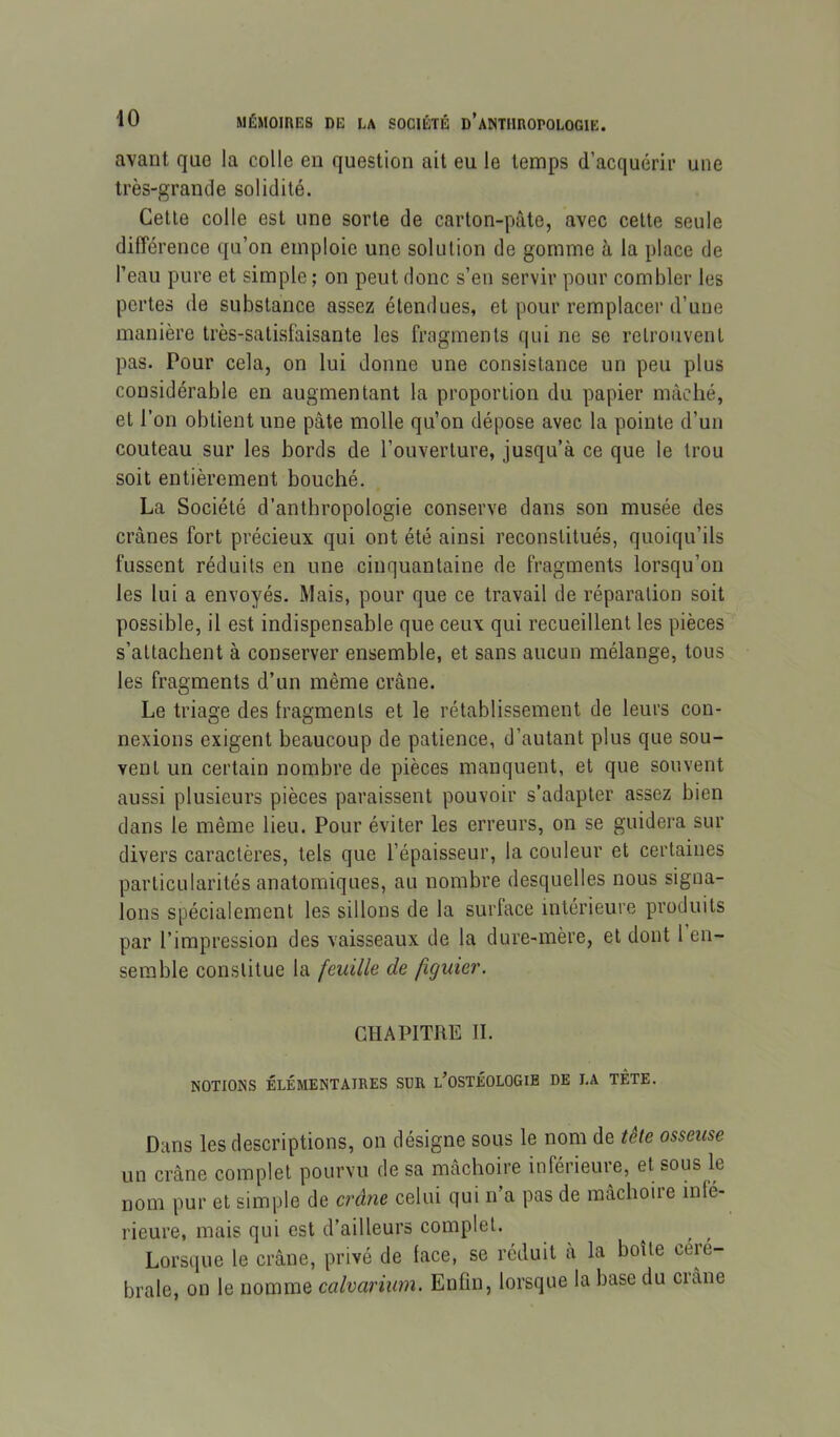 avant que la colle en question ait eu le temps d’acquérir une très-grande solidité. Cette colle est une sorte de carton-pâte, avec cette seule différence qu’on emploie une solution de gomme à la place de l’eau pure et simple ; on peut donc s’en servir pour combler les pertes de substance assez étendues, et pour remplacer d’une manière très-satisfaisante les fragments qui ne se retrouvent pas. Pour cela, on lui donne une consistance un peu plus considérable en augmentant la proportion du papier mâché, et l’on obtient une pâte molle qu’on dépose avec la pointe d’un couteau sur les bords de l’ouverture, jusqu’à ce que le trou soit entièrement bouché. La Société d’anthropologie conserve dans son musée des crânes fort précieux qui ont été ainsi reconstitués, quoiqu’ils fussent réduits en une cinquantaine de fragments lorsqu’on les lui a envoyés. Mais, pour que ce travail de réparation soit possible, il est indispensable que ceux qui recueillent les pièces s’attachent à conserver ensemble, et sans aucun mélange, tous les fragments d’un même crâne. Le triage des Iragments et le rétablissement de leurs con- nexions exigent beaucoup de patience, d’autant plus que sou- vent un certain nombre de pièces manquent, et que souvent aussi plusieurs pièces paraissent pouvoir s’adapter assez bien dans le même lieu. Pour éviter les erreurs, on se guidera sur divers caractères, tels que l’épaisseur, la couleur et certaines particularités anatomiques, au nombre desquelles nous signa- lons spécialement les sillons de la surface intérieure produits par l’impression des vaisseaux de la dure-mère, et dont 1 en- semble constitue la feuille de figuier. CHAPITRE II. NOTIONS ÉLÉMENTAIRES SUR l’OSTÉOLOGIB DE LA TÊTE. Dans les descriptions, on désigne sous le nom de tête osseuse un crâne complet pourvu de sa mâchoire inférieure, et sous le nom pur et simple de crâne celui qui n’a pas de mâchoire infé- rieure, mais qui est d’ailleurs complet. Lorsque le crâne, privé de face, se réduit à la boîte céié- brale, on le nomme calvarium. Enfin, lorsque la base du crâne