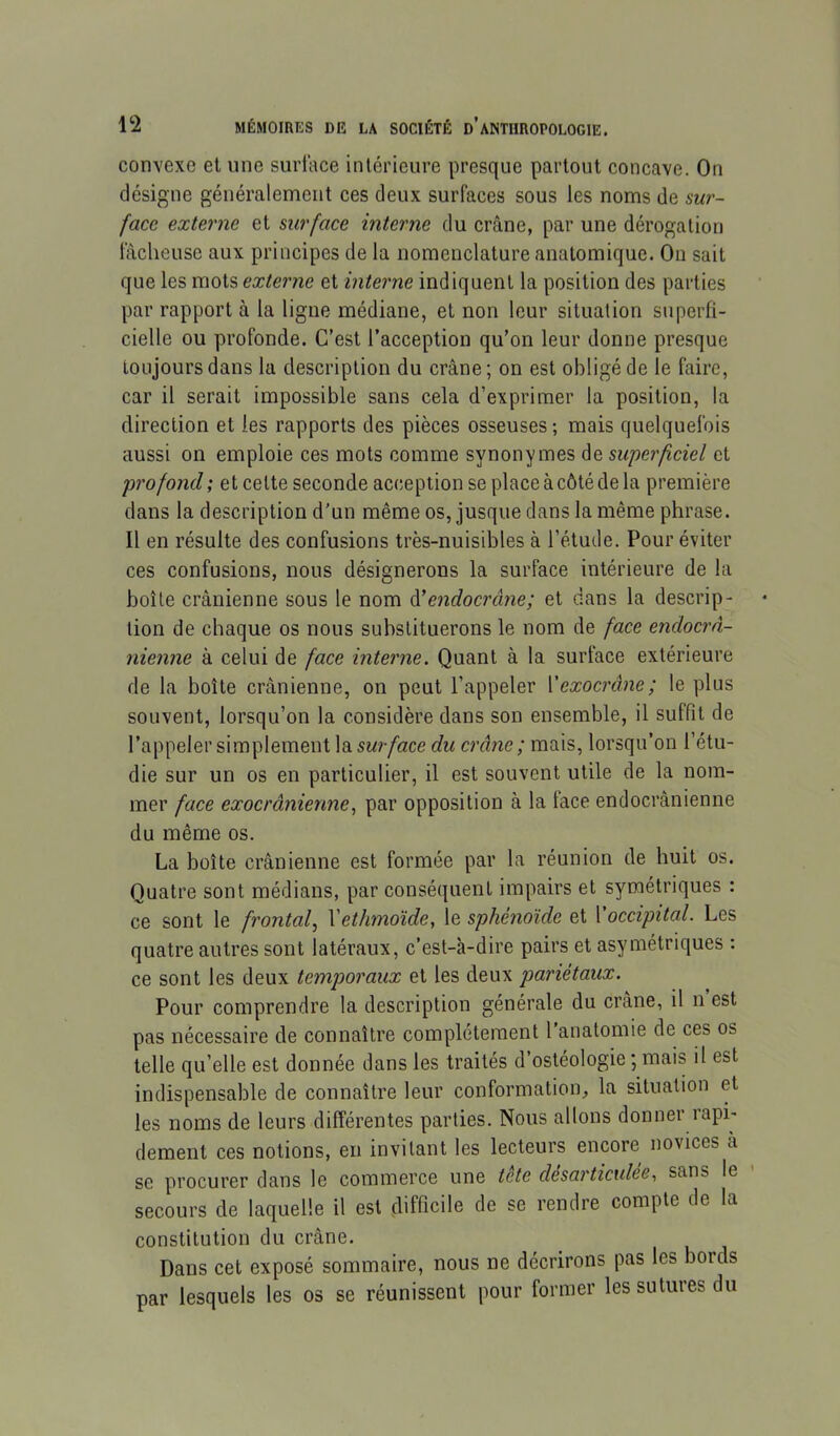convexe et une surface intérieure presque partout concave. On désigne généralement ces deux surfaces sous les noms de sur- face externe et surface interne du crcâne, par une dérogation fâcheuse aux principes de la nomenclature anatomique. On sait que les mots externe et interne indiquent la position des parties par rapport à la ligue médiane, et non leur situation superfi- cielle ou profonde. C’est l’acception qu’on leur donne presque toujours dans la description du crâne ; on est obligé de le faire, car il serait impossible sans cela d’exprimer la position, la direction et les rapports des pièces osseuses ; mais quelquefois aussi on emploie ces mots comme synonymes de superficiel et profond; et celte seconde acception se place à côté de la première dans la description d’un même os, jusque dans la même phrase. Il en résulte des confusions très-nuisibles à l’étude. Pour éviter ces confusions, nous désignerons la surface intérieure de la boîte crânienne sous le nom à’endocrâjie; et dans la descrip- tion de chaque os nous substituerons le nom de face endocrn- nienne à celui de face interne. Quant à la surface extérieure de la boîte crânienne, on peut l’appeler Vexocrâne; le plus souvent, lorsqu’on la considère dans son ensemble, il suffit de l’appeler simplement la5M//«ce du crâne ; mais, lorsqu’on l’étu- die sur un os en particulier, il est souvent utile de la nom- mer face exocrânienne, par opposition à la face endocrânienne du même os. La boîte crânienne est formée par la réunion de huit os. Quatre sont médians, par conséquent impairs et symétriques : ce sont le frontaf Yethmoïde, le sphénoïde et l occipital. Les quatre autres sont latéraux, c’est-à-dire pairs et asymétriques : ce sont les deux temporaux et les deux pariétaux. Pour comprendre la description générale du crâne, il n est pas nécessaire de connaître complètement l anatomie de ces os telle qu’elle est donnée dans les traités d’ostéologie ; mais il est indispensable de connaître leur conformation, la situation et les noms de leurs différentes parties. Nous allons donner rapi- dement ces notions, en invitant les lecteurs encore novices a se procurer dans le commerce une tête désarticulée, sans le - secours de laquelle il est difficile de se rendre compte de la constitution du crâne. Dans cet exposé sommaire, nous ne décrirons pas les bords par lesquels les os se réunissent pour former les sutures du
