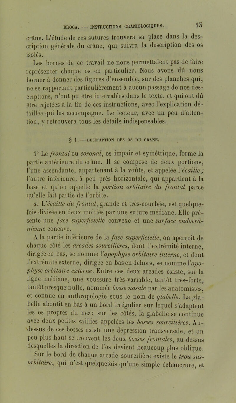 crâne. L’étude de ces sutures trouvera sa place dans la des- cription générale du crâne, qui suivra la description des os isolés. Les bornes de ce travail ne nous permettaient pas de faire représenter chaque os en particulier. Nous avons dû nous borner à donner des figures d’ensemble, sur des planches qui, ne se rapportant particulièrement à aucun passage de nos des- criptions, n’ont pu être intercalées dans le texte, et qui ont dû être rejetées à la fin de ces instructions, avec l’explication dé- taillée qui les accompagne. Le lecteur, avec un peu d’atten- tion, y retrouvera tous les détails indispensables. § I . — DESCRIPTION DES OS DU CRANE. r Le frontal ou coronal, os impair et symétrique, forme la partie antérieure du crâne. Il se compose de deux portions, l’une ascendante, appartenant à la voûte, et appelée Vécaille ; l’autre inférieure, à peu près horizontale, qui appartient à la base et qu’on appelle la portion orbitaire du frontal parce qu’elle fait partie de l’orbite. a. L'écaille du frontal, grande et très-courbée, est quelque- fois divisée en deux moitiés par une suture médiane. Elle pré- sente une face superficielle convexe et une surface endoerd- nienne concave. A la partie inférieure de la face superficielle, on aperçoit de chaque côté les arcades sourcilières, dont l’extrémité interne, dirigée en bas, se nomme Y apophyse orbitaire interne, et dont l’extrémité externe, dirigée en bas en dehors, se nomme physe orbitaire externe. Entre ces deux arcades existe, sur la ligne médiane, une voussure très-variable, tantôt très-forte, tantôt presque nulle, nommée bosse nasale par les anatomistes, et connue en anthropologie sous le nom de glabelle. La gla- belle aboutit en bas à un bord irrégulier sur lequel s’adaptent les os propres du nez; sur les côtés, la glabelle se continue avec deux petites saillies appelées les bosses sourcilières. Au- dessus de ces bosses existe une dépression transversale, et un peu plus haut se trouvent les deux bosses frontales, au-dessus desquelles la direction de l’os devient beaucoup plus oblique. Sur le bord de chaque arcade sourcilière existe le trou sus- orbitaire, qui n’est quelquefois qu’une simple échancrure, et