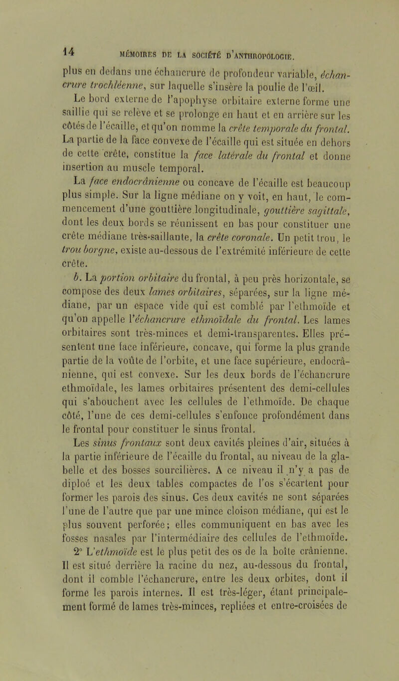 plus en dedans une échancrure de profondeur variable, échan- crure irochléenne, sur laquelle s’insère la poulie de l’œil. Le bord externe de l’apopbyse orbitaire externe forme une saillie qui se relève et se [irolonge en liant et en arrière sur les côtésde 1 écaille, et qu’on nomme la crête temporale du frontal. La partie de la lace convexe de l’écaille qui est située en dehors de cette crête, constitue la face latérale du frontal et donne insertion au muscle temporal. La face endocrânienne ou concave de l’écaille est beaucoup plus simple. Sur la ligne médiane on y voit, en haut, le com- mencement d’une gouttière longitudinale, gouttière sagittale, dont les deux bords se réunissent en bas pour constituer une crête médiane très-saillante, la crête coronale. Un petit trou, le trou borgne, existe au-dessous de l’extrémité inférieure de cette crête. h. La portion orbitaire du frontal, à peu près horizontale, se compose des deux lames orbitaires, séparées, sur la ligne mé- diane, par un espace vide qui est comblé par l’etlimoïde et qu’on appelle Véchancrure ethmoïdale du frontal. Les lames orbitaires sont très-minces et demi-transparentes. Elles pré- sentent une face inférieure, concave, qui forme la plus grande partie de la voûte de l’orbite, et une face supérieure, endocrâ- nienne, qui est convexe. Sur les deux bords de l’échancrure ethmoïdale, les lames orbitaires présentent des demi-cellules qui s’abouchent avec les cellules de l’etbmoïde. De chaque côté, l’une de ces demi-cellules s’enfonce profondément dans le frontal pour constituer le sinus frontal. Les sinus frontaux sont deux cavités pleines d’air, situées à la partie inférieure de l’écaille du frontal, au niveau de la gla- belle et des bosses sourcilières. A ce niveau il gi’y a pas de diploé et les deux tables compactes de l’os s’écartent pour former les parois des sinus. Ces deux cavités ne sont séparées l’une de l’autre que par une mince cloison médiane, qui est le plus souvent perforée; elles communiquent en bas avec les fosses nasales par l’intermédiaire des cellules de l’ethmoïde. 2“ h'ethmoïde est le plus petit des os de la boîte crânienne. Il est situé derrière la racine du nez, au-dessous du frontal, dont il comble l’échancrure, entre les deux orbites, dont il forme les parois internes. Il est très-léger, étant principale- ment formé de lames très-minces, repliées et entre-croisées de