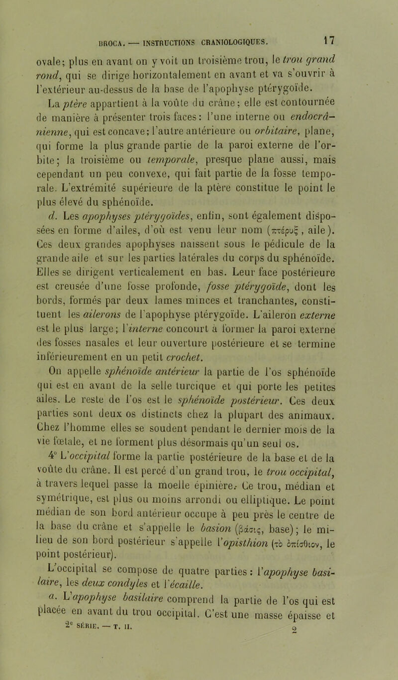 ovale; plus en avant on y voit un troisième trou, \etron grand rond^ qui se dirige liorizontaleinent en avant et va s ouvrir à l’extérieur au-dessus de la base de l’apophyse ptérygoïde. L^ptère appartient à la voûte du crâne; elle est contournée de manière à présenter trois faces: l’une interne ou endocrâ- nienne^ qui est concave; l’autre antérieure ou orbitaire, plane, qui forme la plus grande partie de la paroi externe de l’or- bite; la troisième ou temporale, presque plane aussi, mais cependant un peu convexe, qui fait partie de la fosse tempo- rale. L’extrémité supérieure de la ptère constitue le point le plus élevé du sphénoïde. d. Les apophyses ptérygoïdes, enlin, sont également dispo- sées en forme d’ailes, d’où est venu leur nom (-vépu^, aile). Ces deux grandes apophyses naissent sous le pédicule de la grande aile et sur les parties latérales du corps du sphénoïde. Elles se dirigent verticalement en bas. Leur face postérieure est creusée d’une fosse profonde, fosse ptérygoïde, dont les bords, formés par deux lames minces et tranchantes, consti- tuent les ailerons de l’apophyse ptérygoïde. L’aileron externe est le plus large; {'interne concourt à former la paroi externe des fosses nasales et leur ouverture postérieure et se termine inférieurement en un petit crochet. On appelle sphénoïde antérieur la partie de l’os sphénoïde qui est en avant de la selle turcique et qui porte les petites ailes. Le reste de l’os est le sphénoïde postérieur. Ces deux parties sont deux os distincts chez la plupart des animaux. Chez l’homme elles se soudent pendant le dernier mois de la vie fœtale, et ne lorment plus désormais qu’un seul os. 4” L'occipital forme la partie postérieure de la base et de la voûte du crâne. Il est percé d’un grand trou, le trou occipital, à travers lequel passe la moelle épinière.- Ce trou, médian et symétrique, est plus ou moins arrondi ou elliptique. Le point médian de son bord antérieur occupe à peu près le centre de la base du crâne et s appelle le basion (^datç, base); le mi- lieu de son bord postérieur s’appelle Lopisthion (vb otîicOiov, le point postérieur). L occipital se compose de quatre parties ; {'apophyse basi- laire, les deux condyles et {'écaille. a. L apophyse basilaire comprend la partie de l’os qui est placée en avant du trou occipital. C’est une masse épaisse et “2® SÉRIE. —■ T. II. O