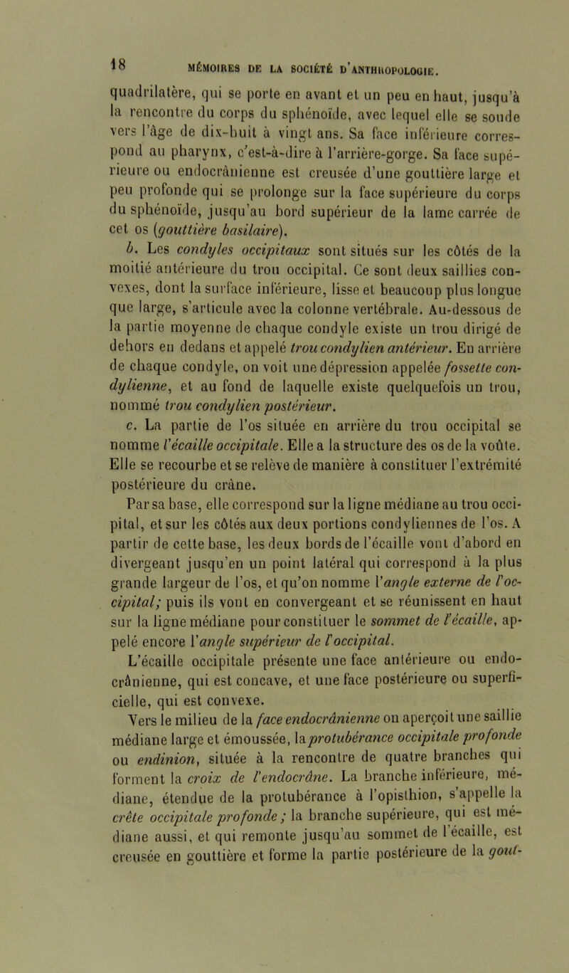 quadrilatère, qui se porte en avant et un peu en haut, jusqu’à la rencontre du corps du sphénoïde, avec lequel elle se soude vers l’àge de dix-huit à vingt ans. Sa face inférieure corres- pond au pharynx, c’est-à-dire à l’arrière-gorge. Sa face supé- rieure ou endocrànienne est creusée d’une gouttière large et peu profonde qui se prolonge sur la face supérieure du corps du sphénoïde, jusqu’au bord supérieur de la lame carrée de cet os [gouttière basilaire). b. Les condyles occipitaux sont situés sur les côtés de la moitié antérieure du trou occipital. Ce sont deux saillies con- vexes, dont la surface inférieure, lisse et beaucoup plus longue que large, s’articule avec la colonne vertébrale. Au-dessous de la partie moyenne de chaque condyle existe un trou dirigé de dehors en dedans et appelé trou condylien antérieur. En arrière de chaque condyle, on voit une dépression appelée fossette con- dylienne^ et au fond de laquelle existe quelquefois un trou, nommé trou condy lien postérieur. c. La partie de l’os située en arrière du trou occipital se nomme ïécaille occipitale. Elle a la structure des os de la voûte. Elle se recourbe et se relève de manière à constituer l’extrémité postérieure du crâne. Par sa base, elle correspond sur la ligne médiane au trou occi- pital, et sur les côtés aux deux portions condyliennes de l’os. A partir de cette base, les deux bords de l’écaille vont d’abord en divergeant jusqu’en un point latéral qui correspond à la plus grande largeur de l’os, et qu’on nomme Vangle externe de l'oc- cipital; puis ils vont en convergeant et se réunissent en haut sur la ligne médiane pour constituer le sommet de l’écaille, ap- pelé encore Yangle supérieur de l'occipital. L’écaille occipitale présente une face antérieure ou endo- crâiiienne, qui est concave, et une face postérieure ou superfi- cielle, qui est convexe. Vers le milieu de la face endocrànienne on aperçoit une saillie médiane large et émoussée, la protubérance occipitale profonde ou endinion, située à la rencontre de quatre branches qui forment la croix de l'endocrâne. La branche inférieure, mé- diane, étendue de la protubérance à l’opislhion, s’appelle la crête occipitale profonde ; la branche supérieure, qui est mé- diane aussi, et qui remonte jusqu’au sommet de 1 écaille, est creusée en gouttière et forme la partie postérieure de la goût-