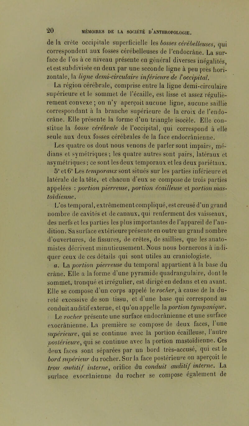 (le la ci-(Ue occipitale superficielle \q'& bosses cérébelleuses, qui correspondent aux fosses cérébelleuses de l’endocràne. La sur- face de l’os à ce niveau présente en général diverses inégalités, etestsubdivisée en deux par une seconde ligne à peu près hori- zontale, la ligne demi-circulaire inférieure de l'occipital. La région cérébrale, comprise entre la ligne demi-circulaire supérieure et le sommet de l’écaille, est lisse et assez réguliè- rement convexe ; on n’y aperçoit aucune ligne, aucune saillie correspondant à la branche supérieure de la croix de l’endo- cràne. Elle présente la forme d’un triangle isocèle. Elle con- stitue la bosse cérébrale de l’occipital, qui correspond à elle seule aux deux fosses cérébrales de la face endocrânienne. Les quatre os dont nous venons de parler sont impairs, mé- dians et symétriques ; les quatre autres sont pairs, latéraux et asymétriques ; ce sont les deux temporaux et les deux pariétaux. 5 et 6“ Les temporaux sont situés sur les parties inférieure et latérale de la tête, et chacun d’eux se compose de trois parties appelées \ portion pierreuse, portion écailleuse ei portion mas- toïdienne. L’os temporal, extrêmementcompliqué,estcreusé d’un grand nombre de cavités et de canaux, qui renferment des vaisseaux, des nerfs et les parties les plus importantes de l’appareil de l’au- dition. Sa surface extérieure présente en outre un grand nombre d’ouvertures, de fissures, de crêtes, de saillies, que les anato- mistes décrivent minutieusement. Nous nous bornerons à indi- quer ceux (le ces détails qui sont utiles au craniologiste. a. La portion pierreuse du temporal appartient à la base du crâne. Elle a la forme d’une pyramide quadrangulaire, dont le sommet, tronqué et irrégulier, est dirigé en dedans et en avant. Elle se compose d’un corps appelé le rocher, à cause de la du- reté excessive de son tissu, et d’une base qui correspond au conduit auditif externe, et qu’on appelle la portion tympanique. Le rocher présente une surface endocrânienne et une surface exocrânienne. La première se compose de deux faces, 1 une supérieure, qui se continue avec la portion écailleuse, l’autre nostérieure, qui se continue avec la portion mastoïdienne. Ces deux faces sont séparées par un bord très-accusé, qui est le bord supérieur du rocher. Sur la face postérieure on aperçoit le trou auditif interne, orifice du conduit auditif interne. La surtace exocrânienne du rocher se compose également de