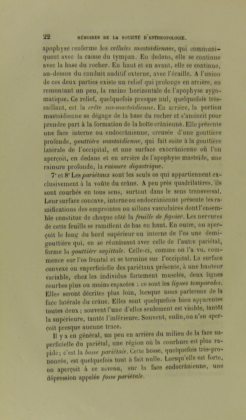 apophyse renferme les cellules mastoïdiennes^ qui communi- quent avec la caisse du tympan. En dedans, elle se continue avec la base du rocher. En haut et en avant, elle se continue, au-dessus du conduit auditif externe, avec l’écaille. A l’union de ces deux parties existe un relief qui prolonge en arrière, en remontant un peu, la racine horizontale de l’apophyse zygo- matique. Ce relief, quelquefois presque nul, quelquefois tres- saillant, est la crête sus-mastoidiemie. En arrière, la portion mastoïdienne se dégage de la base du rocher et s’amincit pour prendre part à la formation de la boîte crânienne. Elle présente une face interne ou endocrânienue, creusée d’une gouttière profonde, gouttière mastoïdienne^ qui fait suite à la gouttière latérale de l’occipital, et une surface exoci’cànienne où l’on aperçoit, en dedans et en arrière de l’apophyse mastoïde, une rainure profonde, la rainure digastrique. T et pariétaux sont les seuls os qui appartiennent ex- clusivement à la voûte du crâne. A peu près quadrilatères, ils sont courbés en tous sens, surtout dans le sens transversal. Leur surface concave, interneou endocrànienne présente les ra- mifications des'empreintes ou sillons vasculaires dont l’ensem- ble constitue de chaque cAté la feuille de figuier. Les nervures de cette feuille se ramifient de bas en haut. En outre, on aper- çoit le long du bord supérieur ou interne de l’os une demi- gouttière qui, en se réunissant avec celle de l’autre pariétal, forme la gouttièrr sagittale. Celle-ci, comme on 1 a vu, com- mence sur l’os frontal et se termine sur 1 occipital. La surface convexe ou superficielle des pariétaux présente, à une hauteur variable, chez les individus fortement musclés, deux ligues courbes plus ou moins espacées : ce sont les lignes temporales. Elles seront décrites plus loin, lorsque nous parlerons de la face latérale du crâne. Elles sont quelquefois bien apparentes toutes deux ; souvent l’une d’elles seulement est visible, tantôt la supérieure, tantôt l’inférieure. Souvent, enfin,on n’en aper- çoit presque aucune trace. Il y a en général, un peu en arrière du milieu de la face su- perficielle du pariétal, une région où la courbure est plus ra- pide; c’est la bosse pariétale. Cette bosse, quelquefois Ires-pro- noncée, est quelquefois tout à fait nulle. Lorsqu elle est forte, on aperçoit à ce niveau, sur la face endocrànienne, une dépression appelée fosse pariétale.