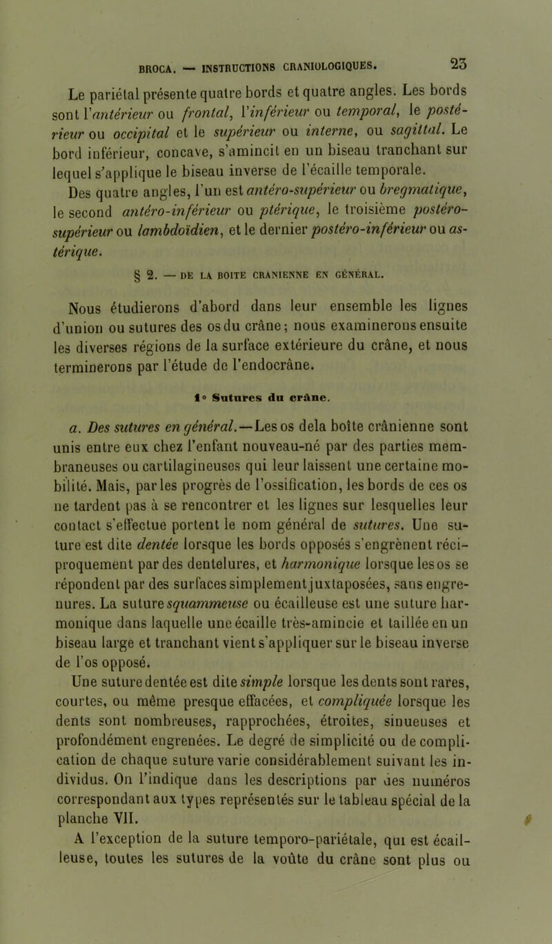 Le pariétal présente quatre bords et quatre angles. Les bords sont \'antérieur ou frontal^ Xinférieur ou temporal, le posté- rieur ou occipital et le supérieur ou interne, ou sagittal. Le bord inférieur, concave, s’amincit en un biseau tranchant sur lequel s’applique le biseau inverse de l’écaille temporale. Des quatre angles, l’un antéro-supérieur o\x bregmatique, le second antéro-inférieur ou ptérique^ le troisième postéro- supérieur ou lambdoïdien, et le dernier postéro-inférieur ou as- térique. § 2. — DE LA BOITE CRAMENNE EN GÉNÉRAL. Nous étudierons d’abord dans leur ensemble les lignes d’union ou sutures des os du crâne; nous examinerons ensuite les diverses régions de la surface extérieure du crâne, et nous terminerons par l’étude de l’endocrâne. lo Sutures du crdne. a. Des sutures en général.—Los os delà boîte crânienne sont unis entre eux chez l’enfant nouveau-né par des parties mem- braneuses ou cartilagineuses qui leur laissent une certaine mo- bilité. Mais, parles progrès de l’ossification, les bords de ces os ne tardent pas à se rencontrer et les lignes sur lesquelles leur contact s’effectue portent le nom général de sutures. Une su- ture est dite dentée lorsque les bords opposés s’engrènent réci- proquement perdes dentelures, et harmonique lorsque les os se répondent par des surfaces simplement juxtaposées, sans engre- nures. La suture ou écailleuse est une suture har- monique dans laquelle une écaille très-amincie et taillée en un biseau large et tranchant vients’appliquer sur le biseau inverse de l’os opposé. Une suture dentée est à\io simple lorsque les dents sont rares, courtes, ou même presque effacées, et compliquée lorsque les dents sont nombreuses, rapprochées, étroites, sinueuses et profondément engrenées. Le degré de simplicité ou de compli- cation de chaque suture varie considérablement suivant les in- dividus. On l’indique dans les descriptions par des numéros correspondant aux types représentés sur le tableau spécial de la planche VIL A l’exception de la suture temporo-pariélale, qui est écail- leuse, toutes les sutures de la voûte du crâne sont plus ou