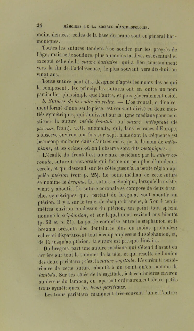 moins dentées; celles de la base du crâne sont en général har- moniques. Toutes les sutures tendent à se souder par les progrès de l’age ; mais cette soudure, plus ou moins tardive, est éventuelle, excepté celle de la sulure basilaire, qui a lieu constamment vers la fin de l’adolescence, le plus souvent vers dix-huit ou vingt ans. Toute suture peut être désignée d’après les noms des os qui la composent ; les principales sutures ont en outre un nom particulier plus simple que l’autre, et plus généralement usité. b. Sutw'es de la voûte du crâne. — L’os frontal, ordinaire- ment formé d’une seule pièce, est souvent divisé en deux moi- tiés symétriques, qui s’unissent sur la ligne médiane pour con- stituer la suture médio-frontale ou suture métopique (de géTWTïov, front). Cette anomalie, qui, dans les races d’Europe, s’observe environ une fois sur sept, mais dont la fréquence est beaucoup moindre dans d’autres races, porte le nom de méto- pisme, et les crânes où on l’observe sont dits métopiques. L’écaille du frontal est unie aux pariétaux par la sïiture co- ronale, suture transversale qui forme un peu plus d’un demi- cercle, et qui descend sur les côtés jusqu’à la petite région ap- pelée ptérion (voir p. 25). Le point médian de cette suture se nomme le bregma. La suture métopique, lorsqu’elle existe, vient y aboutir. La suture coronale se compose de deux bran- ches symétriques qui, partant du bregma, vont aboutir au ptérion. H y a sur le trajet de chaque branche, à 3 ou 4 centi- mètres environ au-dessus du ptérion, un point tout spécial nommé \t stêplianion, et sur lequel nous reviendrons bientôt (p. 29 et p. 51). La partie comprise entre le stéphanion et le bregma présente des dentelures plus ou moins profondes; celles-ci disparaissent tout à coup au-dessus du stéphanion, et, de Là jusqu’au ptérion, la suture est presque linéaire. Du bregma part une suture médiane qui s étend d avant en arrière sur tout le sommet de la tête, et qui résulte de 1 union des deux pariétaux; c’est la sagittale. L’exfrémile posté- rieure de cette suture aboutit à un point qu’on nomme le lambda. Sur les côtés de la sagittale, à 4 centimètres environ au-dessus du lambda, on aperçoit ordinairement deux petits trous symétriques, les trous pariétaux. Les trous pariétaux manquent très-souvent I un et 1 autre ;