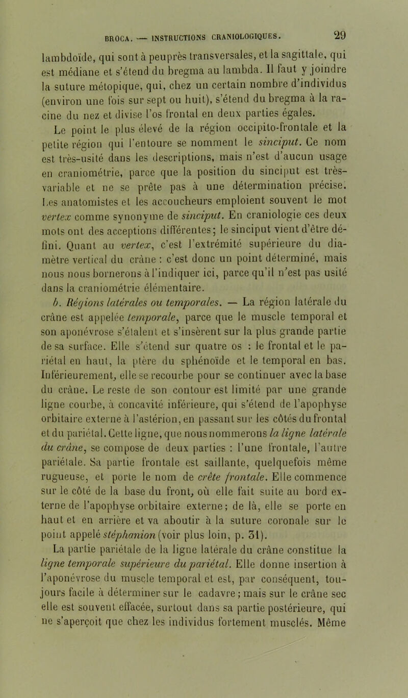 lambdoïde, qui sont à peuprès transversales, et la sagittale, qui est médiane et s’étend du bregma au lambda. Il faut y joindre la suture mélopique, qui, chez un certain nombre d’individus (environ une lois sur sept ou huit), s’étend du bregma à la ra- cine du nez et divise l’os frontal en deux parties égales. Le point le plus élevé de la région occipito-frontale et la petite région qui l’entoure se nomment le sincipiit. Ce nom est très-usité dans les descriptions, mais n’est d’aucun usage en craniométrie, parce que la position du sinciput est très- variable et ne se prêle pas à une détermination précise. Les anatomistes et les accoucheurs emploient souvent le mot vertex comme synonyme de sinciput. En craniologie ces deux mots ont des acceptions différentes; le sinciput vient d’être dé- fini. Quant au vertex, c’est l’extrémité supérieure du dia- mètre vertical du crâne ; c’est donc un point déterminé, mais nous nous bornerons à l’indiquer ici, parce qu’il n’est pas usité dans la craniométrie élémentaire. b. Régions latérales ou temporales. — La région latérale du crâne est appelée temporale.^ parce que le muscle temporal et son aponévrose s’étalent et s’insèrent sur la plus grande partie de sa surface. Elle s’étend sur quatre os : le frontal et le pa- l'iétal en haut, la ptère du sphénoïde et le temporal en bas. Inférieurement elle se recourbe pour se continuer avec la base du crâne. Le reste de son contour est limité par une grande ligne courbe, à concavité inférieure, qui s’étend de l’apophyse orbitaire externe à l’aslérion,en passant sur les côtés du frontal et du pariétal. Cette ligne, que nous nommerons la ligne latérale du crâne., se compose de deux parties ; l’une frontale, l’antre pariétale. Sa partie frontale est saillante, quelquefois même rugueuse, et porte le nom âe. crête frontale. YiWe commence sur le côté de la base du fronC où elle fait suite au bord ex- terne de l’apophyse orbitaire externe; de là, elle se porte en haut et en arrière et va aboutir à la suture coronale sur le point appelé (voir plus loin, p. 31). La partie pariétale de la ligne latérale du crâne constitue la ligne temporale supérieure du pariétal. Elle donne insertion à l’aponévrose du muscle temporal et est, par conséquent, tou- jours facile à déterminer sur le cadavre ; mais sur le crâne sec elle est souvent effacée, surtout dans sa partie postérieure, qui ne s’aperçoit que chez les individus fortement musclés. Même