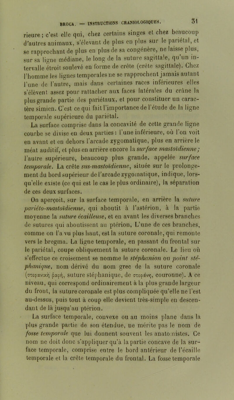 rieure ; c’est elle qui, chez certains singes et chez beaucoup d'autres animaux, s’élevant de plus en plus sui le paiiétal, et se rapprochant de plus en plus de sa congénère, ne laisse plus, sur sa ligne médiane, le long de la suture sagittale, qu un in- tervalle étroit soulevé en forme de crete (crete sagittale). Chez l’homme les lignes temporales ne se rapprochent jamais autant l’une de l’autre, mais dans certaines races inférieures elles s’élèvent assez pour rattacher aux faces latérales du crâne la plus grande partie des pariétaux, et pour constituer un carac- tère simien. C’est ce qui fait l’importance de l’étude de la ligne temporale supérieure du pariétal. La surface comprise dans la concavité de cette grande ligne courbe se divise en deux parties: l’une inférieure, où l’on voit en avant et en dehors l’arcade zygomatique, plus en arrière le méat auditif, et plus en arrière encore la sur fane mastoïdienne; l’autre supérieure, beaucoup plus grande, appelée surface temporale. La crête sus-mastoïdienne^ située sur le prolonge- ment du bord supérieur de Tarcadezygomatique, indique, lors- qu’elle existe (ce qui est le cas le plus ordinaire), la séparation de ces deux surfaces. On aperçoit, sur la surface temporale, en arrière la suture pariéto-mastoïdienne^ qui aboutit à l’astérion, à la partie moyenne la suture écailleuse, et en avant les diverses branches de sutures qui aboutissent au ptérion, L’une de ces branches, comme on l’a vu plus haut, est la suture coronale, qui remonte vers le bregma. La ligne temporale, en passant du frontal sur le pariétal, coupe obliquement la suture coronale. Le lieu où s’effectue ce croisement se nomme le stéphanion ou point sté- phanique, nom dérivé du nom grec de la suture coronale (cTe^av'.y.Y) pacpT), suture stéphanique, de gt£S(xv7], couronne). A ce niveau, qui correspond ordinairement à la plus grande largeur du front, la suture coronale est plus compliquée qu’elle ne l’est au-dessus, puis tout à coup elle devient très-simple en descen- dant de là jusqu’au ptérion. La surface temporale, convexe ou au moins plane dans la plus grande partie de son étendue, ne mérite pas le nom de fosse temporale que lui donnent souvent les anatomistes. Ce nom ne doit donc s’appliquer qu’à la partie concave de la sur- face temporale, comprise entre le bord antérieur de l’écaille temporale et la crête temporale du frontal. La fosse temporale