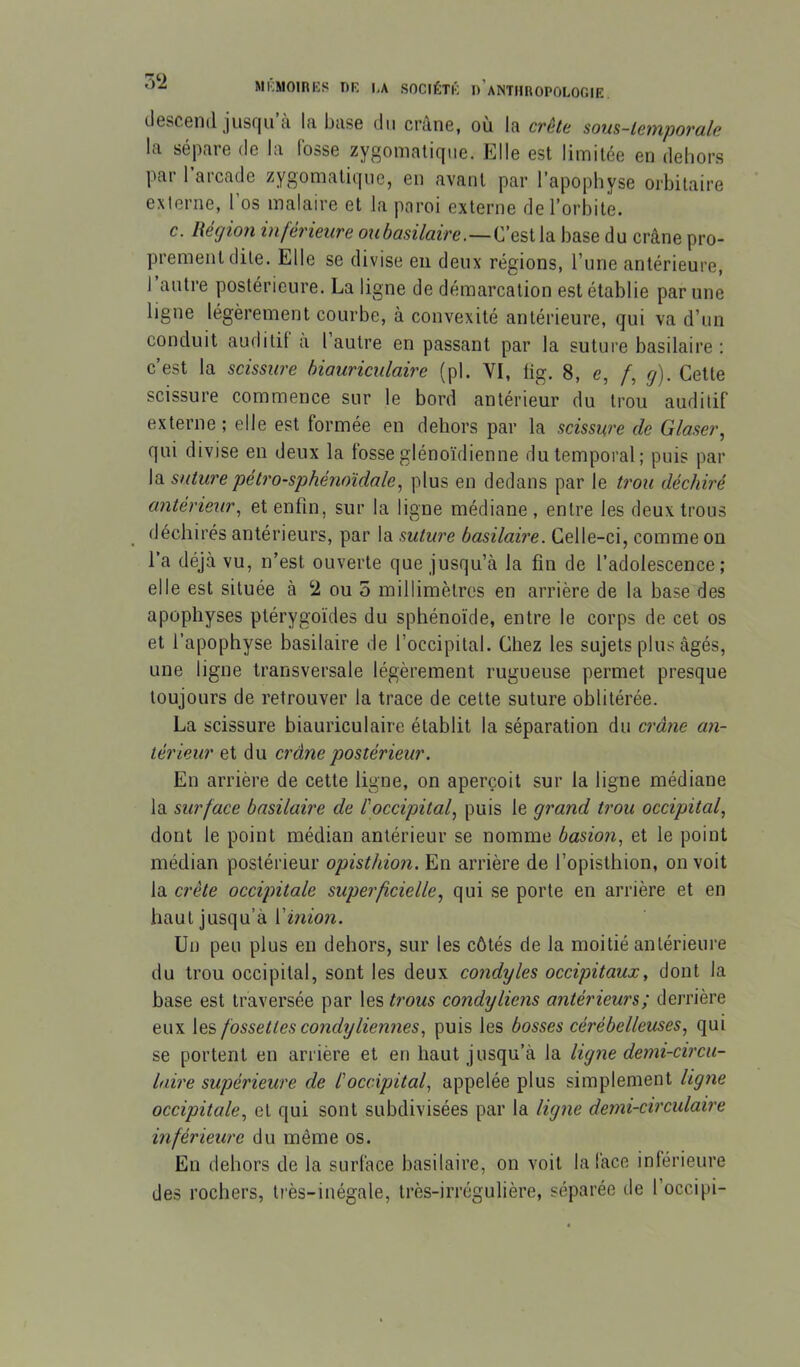 7Ÿ2 descend jusqu’à la base du crâne, où la crêle som-lemporale la sépare de la losse zygomatique. Elle est limitée en dehors par 1 arcade zygomatique, en avant par l’apophyse orbitaire externe, 1 os malaire et la paroi externe de l’orbite. c. Région inférieure C’est la base du crâne pro- prement dite. Elle se divise eu deux régions, l’une antérieure, l’autre postérieure. La ligne de démarcation est établie par une ligne légèrement courbe, à convexité antérieure, qui va d’un conduit auditif a 1 autre en passant par la suture basilaire : c’est la scissure biauriculaire (pl. VI, fig. 8, e, /, g). Cette scissure commence sur le bord antérieur du trou auditif externe ; elle est formée en dehors par la scissure de Glaser, qui divise eu deux la fosseglénoïdienne du temporal; puis par la siiture pétro-sphénoïdale, plus en dedans par le trou déchiré antérieur, et enfin, sur la ligne médiane , entre les deux trous déchirés antérieurs, par la suture basilaire. Celle-ci, comme on l’a déjà vu, n’est ouverte que jusqu’à la fin de l’adolescence; elle est située à 2 ou 5 millimètres en arrière de la base des apophyses ptérygoïdes du sphénoïde, entre le corps de cet os et l’apophyse basilaire de l’occipital. Chez les sujets plus âgés, une ligne transversale légèrement rugueuse permet presque toujours de retrouver la trace de cette suture oblitérée. La scissure biauriculaire établit la séparation du crâne an- térieur et du crâne postérieur, En arrière de cette ligne, on aperçoit sur la ligne médiane la surface basilaire de l'occipital, puis le grand trou occipital, dont le point médian antérieur se nomme basion, et le point médian postérieur opisthion. En arrière de l’opisthion, on voit la crête occipitale superficielle, qui .se porte en arrière et en haut jusqu’à l’inm/z. Un peu plus en dehors, sur les côtés de la moitié antérieure du trou occipital, sont les deux condyles occipitaux, dont la base est traversée par les trous condyliens antérieurs; derrière eux les fossettes condyHernies, puis les bosses cérébelleuses, qui se portent en arrière et en haut jusqu’à la ligne demi-circu- laire supérieure de l'occipital, appelée plus simplement ligne occipitale, et qui sont subdivisées par la ligne demi-circulaire inférieure du même os. En dehors de la surface basilaire, on voit la lace inférieure des rochers, très-inégale, très-irrégulière, séparée de l’occipi-