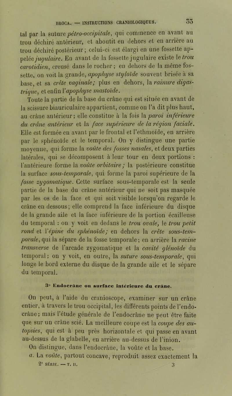 tal par la è\x\.\xvQ péb'o-occipitale, qui commence en avant au trou déchiré antérieur, et aboutit en dehors et en arrière au trou déchiré postérieur ; celui-ci est élargi en une fossette ap- pelée/wÿwteVe. En avant de la fossette jugulaire existe \etrou carotidien, creusé dans le rocher ; en dehors de la même fos- sette, on voit la grande, apophyse styloïde souvent brisée à sa base, et sa crête vaginale; plus en dehors, la rainure digas- trigiie, eiQWÜwVapophyse mastoïde. Toute la partie de la base du crâne qui est située en avant de la scissure biauriculaire appartient, comme on Ta dit plus haut, au crâne antérieur; elle constitue à la fois la pai'oi inférieure du crâne antérieur et la face supérieure de la région faciale. Elle est formée en avant par le frontal et l’ethmoïde, en arrière par le sphénoïde et le temporal. On y distingue une partie moyenne, qui forme la voûte des fosses nasales, et deux parties latérales, qui se décomposent à leur tour en deux portions : l’antérieure ïavxnQ \o. voûte orbitaire ; la postérieure constitue la surface sous-temporale, qui forme la paroi supérieure de la fosse zygomatique. Cette surface sous-temporale est la seule partie de la base du crâne antérieur qui ne soit pas masquée par les os de la face et qui soit visible lorsqu’on regarde le crâne en dessous; elle comprend la face inférieure du disque de la grande aile et la face inférieure de la portion écailleuse du temporal : on y voit en dedans le trou ovale, le trou petit rond et \épine du sphénoïde; en dehors la crête sous-tem- porale, qui la sépare de la fosse temporale; en arrière la racine transverse de l’arcade zygomatique et la cavité glénoïde du temporal ; on y voit, en outre, la suture sous-temporale, qui longe le bord externe du disque de la grande aile et le sépare du temporal. 3« EudocrAiie ou surface intérieure du crdne. On peut, à l’aide du cranioscope, examiner sur un crâne entier, à travers le trou occipital, les différents points de l’endo- crâne; mais l’étude générale de l’endocrâne ne peut être faite que sur un crâne scié. La meilleure coupe est la coupe des au- topsies, qui est à peu près horizontale et qui passe en avant au-dessus de la glabelle, en arrière au-dessus de l’inion. On distingue, dans l’endocrâne, la voûte et la base. a. La voûte, partout concave, reproduit assez exactement la 2® SÉRIE. —T. 11. 3