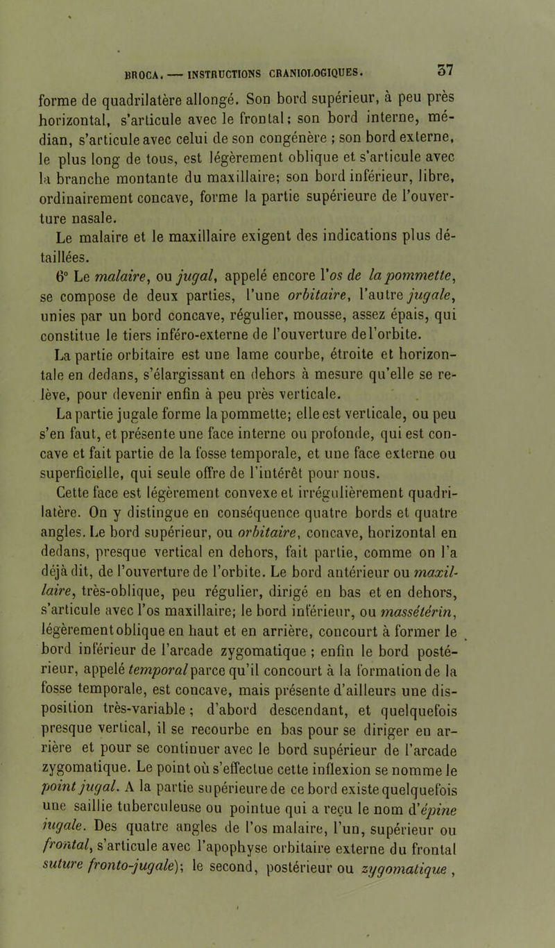 forme de quadrilatère allongé. Son bord supérieur, à peu près horizontal, s’articule avec le frontal; son bord interne, mé- dian, s’articule avec celui de son congénère ; son bord externe, le plus long de tous, est légèrement oblique et s’articule avec la branche montante du maxillaire; son bord inférieur, libre, ordinairement concave, forme la partie supérieure de l’ouver- ture nasale. Le malaire et le maxillaire exigent des indications plus dé- taillées. 6“ Le malaire, ou jugal, appelé encore l’os de la pommette, se compose de deux parties, l’une orbitaire, l’autre jugale, unies par un bord concave, régulier, mousse, assez épais, qui constitue le tiers inféro-externe de l’ouverture de l’orbite. La partie orbitaire est une lame courbe, étroite et horizon- tale en dedans, s’élargissant en dehors à mesure qu’elle se re- lève, pour devenir enfin à peu près verticale. La partie jugale forme la pommette; elle est verticale, ou peu s’en faut, et présente une face interne ou profonde, qui est con- cave et fait partie de la fosse temporale, et une face externe ou superficielle, qui seule offre de l’intérêt pour nous. Cette face est légèrement convexe et irrégulièrement quadri- latère. On y distingue en conséquence quatre bords et quatre angles. Le bord supérieur, ou orbitaire, concave, horizontal en dedans, presque vertical en dehors, fait partie, comme on l’a déjà dit, de l’ouverture de l’orbite. Le bord antérieur ou maxil- laire, très-oblique, peu régulier, dirigé eu bas et en dehors, s’articule avec l’os maxillaire; le bord inférieur, ou massétérin, légèrement oblique en haut et en arrière, concourt à former le bord inférieur de l’arcade zygomatique ; enfin le bord posté- rieur, appelé ^em/jora/parce qu’il concourt à la formation de la fosse temporale, est concave, mais présente d’ailleurs une dis- position très-variable ; d’abord descendant, et quelquefois presque vertical, il se recourbe en bas pour se diriger en ar- rière et pour se continuer avec le bord supérieur de l’arcade zygomatique. Le point où s’etTectue cette inflexion se nomme le point jug al. A la partie supérieurede ce bord existe quelquefois une saillie tuberculeuse ou pointue qui a reçu le nom à'épine jugale. Des quatre angles de l’os malaire, l’un, supérieur ou frontal, s’articule avec l’apophyse orbitaire externe du frontal suture fronto-jugalé)', le second, postérieur ou zygomatique ,
