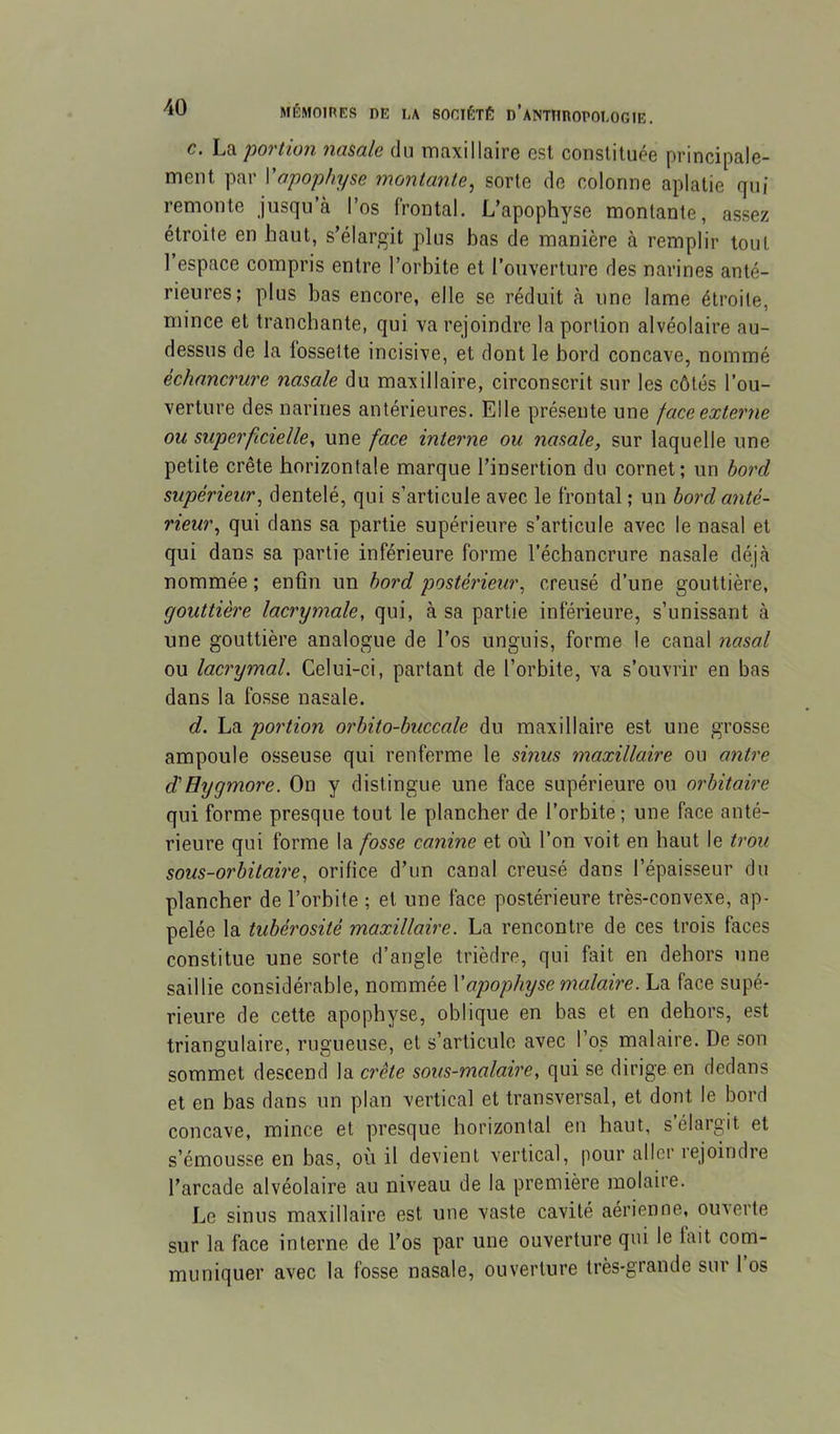 c. La 'portion namle du maxillaire est constituée principale- ment par Vapophyse montante^ sorte de colonne aplatie qui remonte jusqu’à l’os frontal. L’apophyse montante, assez étroite en haut, s’élargit plus bas de manière à remplir tout ] espace compris entre l’orbite et l’ouverture des narines anté- rieures; plus bas encore, elle se réduit à une lame étroite, mince et tranchante, qui va rejoindre la portion alvéolaire au- dessus de la fossette incisive, et dont le bord concave, nommé échancrure nasale du maxillaire, circonscrit sur les côtés l’ou- verture des narines antérieures. Elle présente une face externe ou superficielle, une face interne ou nasale, sur laquelle une petite crête horizontale marque l’insertion du cornet; un bord supérieur, dentelé, qui s’articule avec le frontal ; un bord anté- rieur, qui dans sa partie supérieure s’articule avec le nasal et qui dans sa partie inférieure forme l’échancrure nasale déjà nommée ; enfin un bord postérieur, creusé d’une gouttière, gouttière lacrymale, qui, à sa partie inférieure, s’unissant à une gouttière analogue de l’os unguis, forme le canal nasal ou lacrymal. Celui-ci, partant de l’orbite, va s’ouvrir en bas dans la fosse nasale. d. La portion orbito-buccale du maxillaire est une grosse ampoule osseuse qui renferme le sinus maxillaire ou antre d'Hygmore. On y distingue une face supérieure ou orbitaire qui forme presque tout le plancher de l’orbite ; une face anté- rieure qui forme la fosse canine et où l’on voit en haut le trou sous-orbitaire, orifice d’un canal creusé dans l’épaisseur du plancher de l’orbite ; et une face postérieure très-convexe, ap- pelée la tubérosité maxillaire. La rencontre de ces trois faces constitue une sorte d’angle trièdre, qui fait en dehors une saillie considérable, nommée \apophyse malaire. La face supé- rieure de cette apophyse, oblique en bas et en dehors, est triangulaire, rugueuse, et s’articule avec l’os malaire. De son sommet descend la crête sous-malaire, qui se dirige en dedans et en bas dans un plan vertical et transversal, et dont le bord concave, mince et presque horizontal en haut, s’élargit et s’émousse en bas, où il devient vertical, pour aller lejoindre l’arcade alvéolaire au niveau de la première molaire. Le sinus maxillaire est une vaste cavité aérienne, ouverte sur la face interne de l’os par une ouverture qui le lait com- muniquer avec la fosse nasale, ouverture très-grande sur 1 os