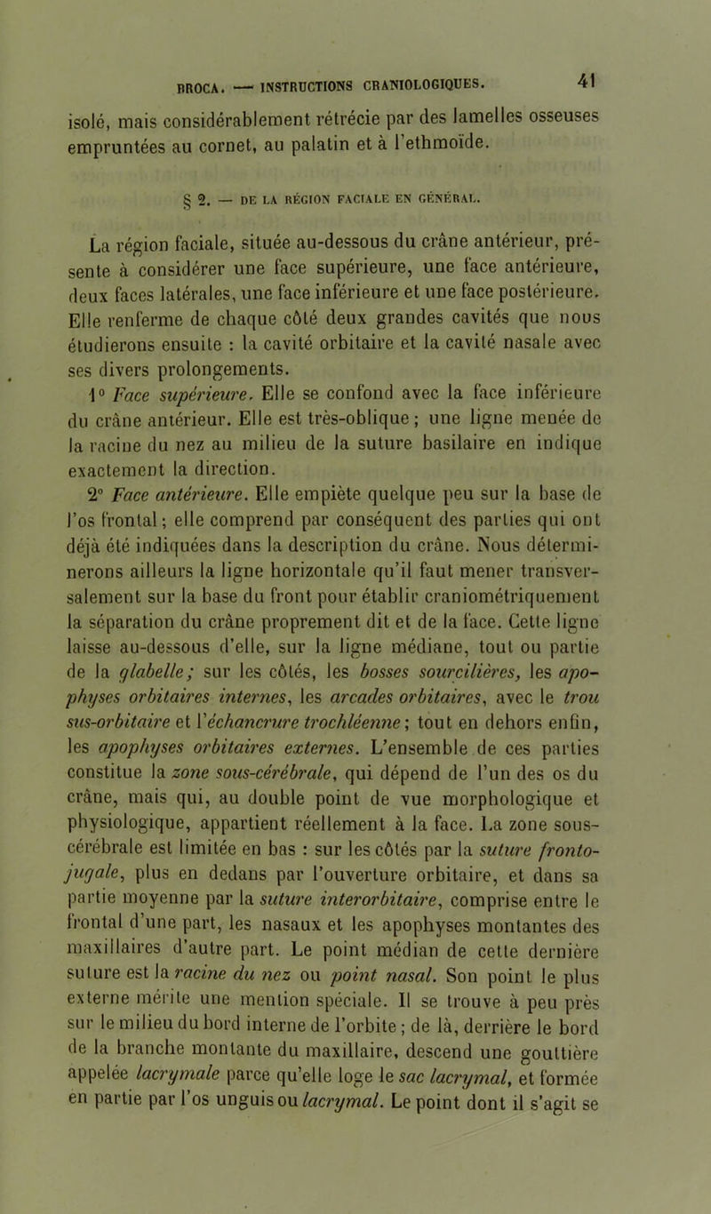 nnocA. INSTRUCTIONS CRANIOLOGIQUES. isolé, mais considérablement rétrécie par des lamelles osseuses empruntées au cornet, au palatin et à l’ethraoïde. § 2. — DE LA RÉGION FACIALE EN GÉNÉRAL. La région faciale, située au-dessous du crâne antérieur, pré- sente à considérer une face supérieure, une face antérieure, deux faces latérales, une face inférieure et une face postérieure. Elle renferme de chaque côté deux grandes cavités que nous étudierons ensuite ; la cavité orbitaire et la cavité nasale avec ses divers prolongements. 1° Face supérieure. Elle se confond avec la face inférieure du crâne antérieur. Elle est très-oblique; une ligne menée de la racine du nez au milieu de la suture basilaire en indique exactement la direction. 2“ Face antérieure. Elle empiète quelque peu sur la base de l’os frontal; elle comprend par conséquent des parties qui ont déjà été indiquées dans la description du crâne. Nous détermi- nerons ailleurs la ligne horizontale qu’il faut mener transver- salement sur la base du front pour établir craniométriquement la séparation du crâne proprement dit et de la face. Cette ligne laisse au-dessous d’elle, sur la ligne médiane, tout ou partie de la glabelle; sur les côtés, les bosses sourcilières, les apo- physes orbitaires internes, les arcades orbitaires, avec le trou sus-orbitaùe et {'échancrure trochléenne \ tout en dehors enfin, les apophyses orbitaires externes. L’ensemble de ces parties constitue la zone sous-cérébrale, qui dépend de l’un des os du crâne, mais qui, au double point de vue morphologique et physiologique, appartient réellement à la face. La zone sous- cérébrale est limitée en bas : sur les côtés par la suture fronto- jugale, plus en dedans par l’ouverture orbitaire, et dans sa partie moyenne par la suture inter orbitaire, comprise entre le frontal d’une part, les nasaux et les apophyses montantes des maxillaires d’autre part. Le point médian de celte dernière suture est la racine du nez ou point nasal. Son point le plus externe mérite une mention spéciale. Il se trouve à peu près sur le milieu du bord interne de l’orbite ; de là, derrière le bord de la branche montante du maxillaire, descend une gouttière appelée lacrymale parce qu’elle loge le sac lacrymal, et formée en partie par l’os unguisou/«cryw«/. Le point dont il s’agit se