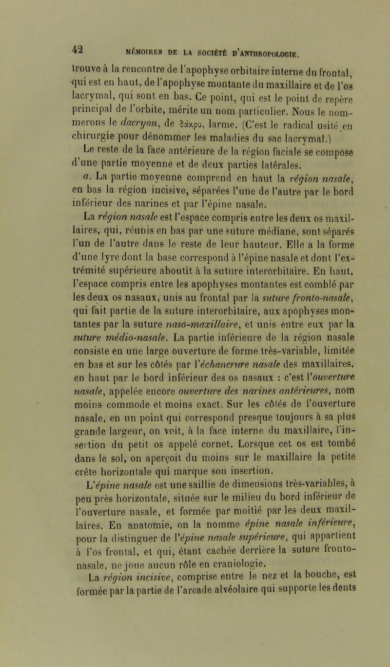 trouve à la rencontre de l’apophyse orbitaire interne du frontal, •qui est en haut, de l’apophyse montante du maxillaire et de l’os lacrymal, qui sont en bas. Ce point, qui est le point de repère principal de l’orbite, mérite un nom particulier. Nous le nom- merons le dacryon^ de Baxpu, larme. (C’est le radical usité en chirurgie pour dénommer les maladies du sac lacrymal.) Le reste de la face antérieure de la région faciale se compose d une partie moyenne et de deux parties latérales. a. La partie moyenne comprend en haut la région nasale, en bas la région incisive, séparées l’une de l’autre par le bord inférieur des narines et par l’épine nasale. La région nasale est l’espace compris entre les deux os maxil- laires, qui, réunis en bas par une suture médiane, sont séparés l’un de l’autre dans le reste de leur hauteur. Elle a la forme d’une lyre dont la base correspond à l’épine nasale et dont l’ex- trémité supérieure aboutit à la suture interorbitaire. En haut, l’espace compris entre les apophyses montantes est comblé par les deux os nasaux, unis au frontal par la suture fronto-nasale, qui fait partie de la suture interorbitaire, aux apophyses mon- tantes par la suture naso-maxillaire, et unis entre eux par la suture mèdio-nasale. La partie inférieure de la région nasale consiste en une large ouverture de forme très-variable, limitée en bas et sur les côtés par Xéchancrure nasale des maxillaires, en haut par le bord inférieur des os nasaux : c’est Xouoerture nasale, appelée encore ouverture des narines antérieures, nom moins commode et moins exact. Sur les côtés de l’ouverture nasale, en un point qui correspond presque toujours à sa plus grande largeur, on voit, à la face interne du maxillaire, l’in- sertion du petit os appelé cornet. Lorsque cet os est tombé dans le sol, on aperçoit du moins sur le maxillaire la petite crête horizontale qui marque son insertion. \dépine nasale est une saillie de dimensions très-variables, à peu près horizontale, située sur le milieu du bord inférieur de l’ouverture nasale, et formée par moitié par les deux maxil- laires. En anatomie, on la nomme épine nasale inférieure, pour la distinguer de Xépine nasale supérieure, qui appartient à l’os frontal, et qui, étant cachée derrière la suture fronto- nasale, ne joue aucun rôle en craniologie. La région incisive, comprise entre le nez et la bouche, est formée par la partie de l’arcade alvéolaire qui supporte les dents