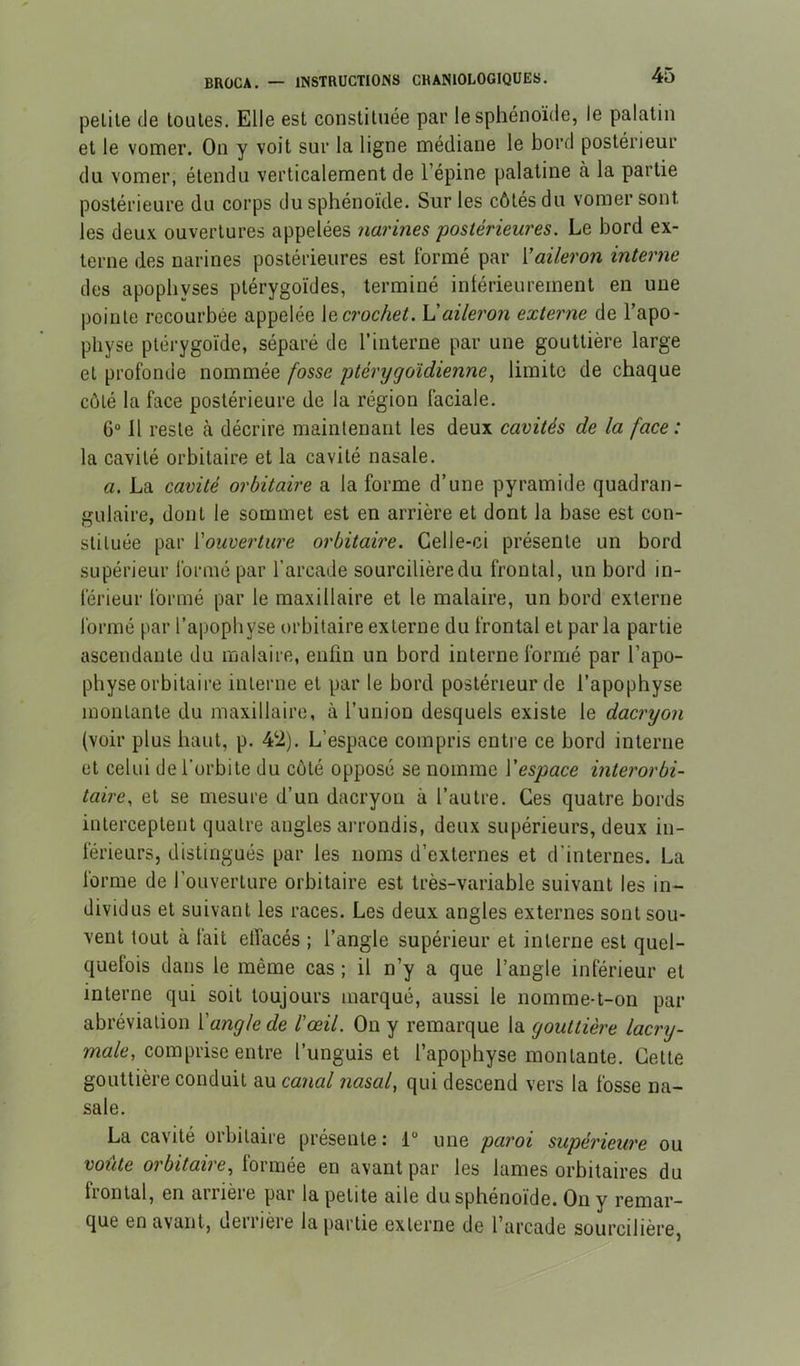 petite de toutes. Elle est constituée par le sphénoïde, le palatin et le vomer. On y voit sur la ligne médiane le bord postérieur du vomer, étendu verticalement de l’épine palatine à la partie postérieure du corps du sphénoïde. Sur les côtés du vomer sont les deux ouvertures appelées narines postérieures. Le bord ex- terne des narines postérieures est formé par Vaileron interne des apophyses ptérygoïdes, terminé intérieurement en une pointe recourbée appelée crochet. Vaileron externe de l’apo- physe ptérygoïde, séparé de l’interne par une gouttière large et profonde nommée fosse ptèrygoldiennelimite de chaque côté la face postérieure de la région faciale. 6“ Il reste à décrire maintenant les deux cavités de la face : la cavité orbitaire et la cavité nasale. a. La cavité orbitaire a la forme d’une pyramide quadran- gulaire, dont le sommet est en arrière et dont la base est con- stituée par Vouverture orbitaire. Celle-ci présente un bord supérieur formé par l’arcade sourcilière du frontal, un bord in- férieur formé par le maxillaire et le malaire, un bord externe formé par l’apophyse orbitaire externe du frontal et parla partie ascendante du malaire, enfin un bord interne formé par l’apo- physe orbitaire interne et par le bord postérieur de l’apophyse montante du maxillaire, à l’union desquels existe le dacryon (voir plus haut, p. 4‘2). L’espace compris entre ce bord interne et celui de l'orbite du côté opposé se nomme \'espace interorbi- taire, et se mesure d’un dacryon à l’autre. Ces quatre bords interceptent quatre angles arrondis, deux supérieurs, deux in- férieurs, distingués par les noms d’externes et d’internes. La forme de l’ouverture orbitaire est très-variable suivant les in- dividus et suivant les races. Les deux angles externes sont sou- vent tout à tait etîacés ; l’angle supérieur et interne est quel- quefois dans le même cas ; il n’y a que l’angle inférieur et interne qui soit toujours marqué, aussi le nomme-t-on par abréviation l'angle de l'œil. On y remarque la gouttière /acry- comprise entre l’unguis et l’apophyse montante. Cette gouttière conduit au canal nasal, qui descend vers la fosse na- sale. La cavité orbitaire présente : 1“ une paroi supérieure ou voûte orbitaire, lormée en avant par les lames orbitaires du frontal, en arrièie par la petite aile du sphénoïde. On y remar- que en avant, derrière la partie externe de l’arcade sourcilière,