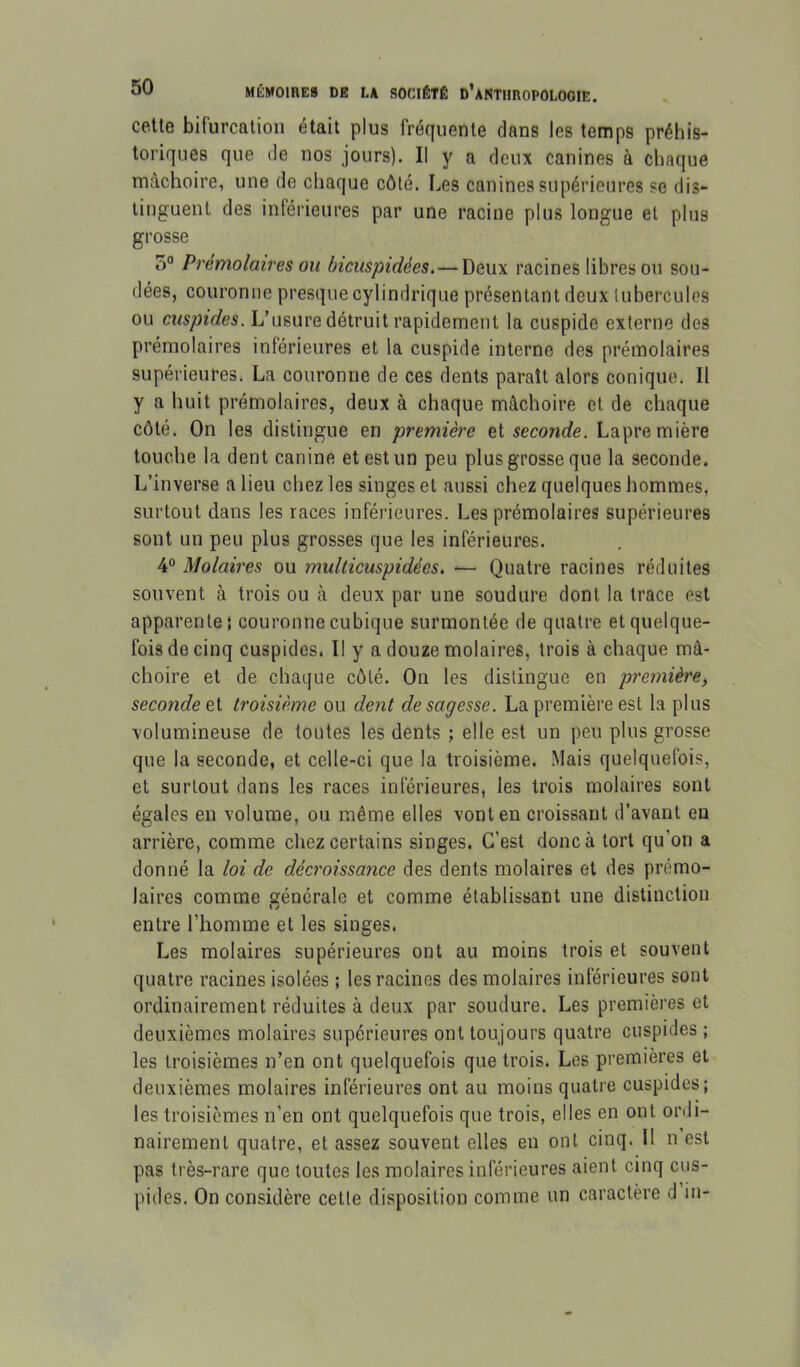 celte bifurcation était plus fréquente dans les temps préhis- toriques que de nos jours). Il y a deux canines à chaque mâchoire, une de chaque côté. Les canines supérieures se dis- tinguent des inférieures par une racine plus longue et plus grosse 5° Prémolaires ou bicuspidées.—Deux racines libres ou sou- dées, couronne presque cylindrique présentant deux lubercules ou cuspides. L’usure détruit rapidement la cuspide externe des prémolaires inférieures et la cuspide interne des prémolaires supérieures. La couronne de ces dents paraît alors conique. Il y a huit prémolaires, deux à chaque mâchoire et de chaque côté. On les distingue en première et seconde. Lapremière touche la dent canine et est un peu plus grosse que la seconde. L’inverse a lieu chez les singes et aussi chez quelques hommes, surtout dans les races inférieures. Les prémolaires supérieures sont un peu plus grosses que les inférieures. 4° Molaires ou multicuspidées. — Quatre racines réduites souvent à trois ou à deux par une soudure dont la trace est apparente; couronne cubique surmontée de quatre et quelque- fois de cinq cuspides. Il y a douze molaires, trois à chaque mâ- choire et de chaque côté. On les distingue en première, seconde et troisième ou dent de sagesse. La première est la plus volumineuse de toutes les dents ; elle est un peu plus grosse que la seconde, et celle-ci que la troisième. Mais quelquefois, et surtout dans les races inférieures, les trois molaires sont égales en volume, ou même elles vont en croissant d’avant en arrière, comme chez certains singes. C’est donc à tort qu’on a donné la loi de décroissance des dents molaires et des prémo- laires comme générale et comme établissant une distinction entre l’homme et les singes. Les molaires supérieures ont au moins trois et souvent quatre racines isolées ; les racines des molaires inférieures sont ordinairement réduites à deux par soudure. Les premières et deuxièmes molaires supérieures ont toujours quatre cuspides ; les troisièmes n’en ont quelquefois que trois. Les premières et deuxièmes molaires inférieures ont au moins quatre cuspides; les troisièmes n’en ont quelquefois que trois, elles en ont orili- nairement quatre, et assez souvent elles en ont cinq. Il n est pas très-rare que toutes les molaires inférieures aient cinq cus- pides. On considère cette disposition comme un caractère d in-