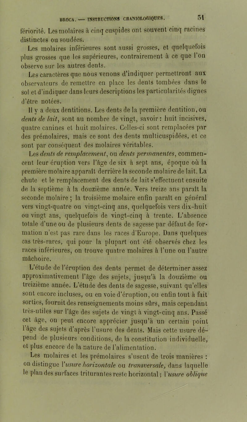 BROCA. teriorilé. Lgs molaires à cirn] cuspides ont souvent cinq racines distinctes ou soudées. Les molaires inférieures sont aussi grosses, et quelquefois plus grosses que les supérieures, contrairement à ce que l’on observe sur les autres dents. Les caractères que nous venons d’indiquer permettront aux observateurs de remettre en place les dents tombées dans le sol et d’indiquer dans leurs descriptions les particularités dignes d’être notées. Il y a deux dentitions. Les dents de la première dentition, ou dents de lait^ sont au nombre de vingt, savoir : huit incisives, quatre canines et huit molaires. Celles-ci sont remplacées par des prémolaires, mais ce sont des dents multicuspidées, et ce sont par conséquent des molaires véritables. Les dents de remplacement^ ou dents permanentes^ commen- cent leur éruption vers l’âge de six à sept ans, époque où la première molaire apparaît derrière la seconde molaire de lait. La chute et le remplacement des dents de lait s’effectuent ensuite de la septième à la douzième année. Vers treize ans paraît la seconde molaire ; la troisième molaire enfin paraît en général vers vingt-quatre ou vingt-cinq ans, quelquefois vers dix-huit ou vingt ans, quelquefois de vingt-cinq à trente. L’absence totale d’une ou de plusieurs dents de sagesse par défaut de for- mation n’est pas rare dans les races d’Europe. Dans quelques cas très-rares, qui pour la plupart ont été observés chez les races inférieures, on trouve quatre molaires à l’une ou l’autre mâchoire. L’étude de l’éruption des dents permet de déterminer assez approximativement l’âge des sujets, jusqu’à la douzième ou treizième année. L’étude des dents de sagesse, suivant qu’elles sont encore incluses, ou en voie d’éruption, ou enfin tout à fait sorties, fournit des renseignements moins sûrs, mais cependant très-utiles sur l’âge des sujets de vingt à vingt-cinq ans. Passé cet âge, on peut encore apprécier jusqu’à un certain point l’âge des sujets d’après l’usure des dents. Mais cette usure dé- pend de plusieurs conditions, de la constitution individuelle, et plus encore de la nature de l’alimentation. Les molaires et les prémolaires s’usent de trois manières : on distingue Vnsnre horizontale ou transversale, dans laquelle le plan des surfaces triturantes reste horizontal ; l’wwe oblique