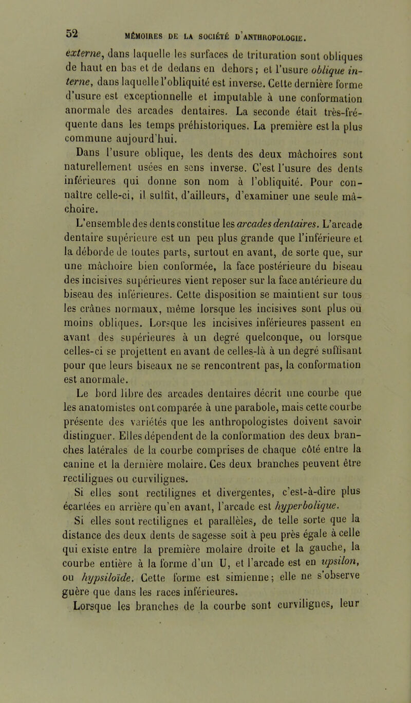 externe, dans laquelle les surfaces de trituration sont obliques de haut en bas et de dedans en dehors ; et l’usure oblique in- terne, dans laquelle l’obliquité est inverse. Cette dernière forme d’usure est exceptionnelle et imputable à une conformation anormale des arcades dentaires. La seconde était très-fré- quente dans les temps préhistoriques. La première est la plus commune aujourd’hui. Dans l’usure oblique, les dents des deux mâchoires sont naturellement usées en sons inverse. C’est l’usure des dents inférieures qui donne son nom à l’obliquité. Pour con- naître celle-ci, il sulût, d’ailleurs, d’examiner une seule mâ- choire. L’ensemble des dents constitue arcades dentaires. L’arcade dentaire supérieure est un peu plus grande que l’inférieure et la déborde de toutes parts, surtout en avant, de sorte que, sur une mâchoire bien conformée, la face postérieure du biseau des incisives supérieures vient reposer sur la face antérieure du biseau des inférieures. Cette disposition se maintient sur tous les crânes normaux, même lorsque les incisives sont plus ou moins obliques. Lorsque les incisives inférieures passent eu avant des supérieures à un degré quelconque, ou lorsque celles-ci se projettent en avant de celles-là à un degré suftisant pour que leurs biseaux ne se rencontrent pas, la conformation est anormale. Le bord libre des arcades dentaires décrit une courbe que les anatomistes ont comparée à une parabole, mais cette courbe présente des variétés que les anthropologistes doivent savoir distinguer. Elles dépendent de la conformation des deux bran- ches latérales de la courbe comprises de chaque côté entre la canine et la dernière molaire. Ces deux branches peuvent être rectilignes ou curvilignes. Si elles sont rectilignes et divergentes, c’est-à-dire plus écartées en arrière qu’en avant, l’arcade est hyperbolique. Si elles sont rectilignes et parallèles, de telle sorte que la distance des deux dents de sagesse soit à peu près égale à celle qui existe entre la première molaire droite et la gauche, la courbe entière à la forme d’un U, et l’arcade est en upsilon, ou hypsiloïde. Cette forme est simienne ; elle ne s’observe guère que dans les races inférieures. Lorsque les branches de la courbe sont curvilignes, leur