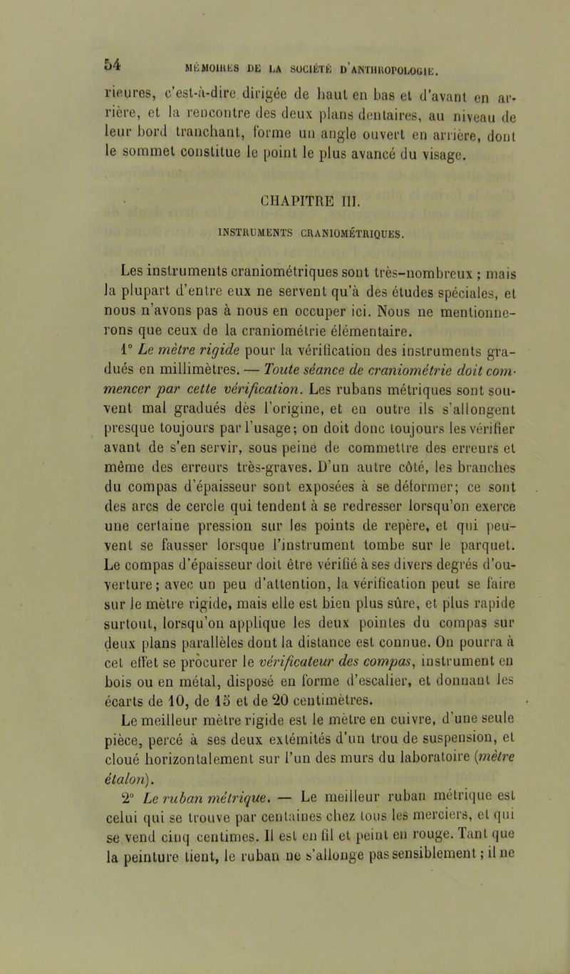 rieurcs, c’est-à-dire dirigée de liaut en bas et d’avant en ar- rière, et la rencontre des deux plans dentaires, au niveau de leur bord tranchant, forme un angle ouvert en arrière, dont le sommet constitue le point le plus avancé du visage. CHAPITRE III. INSTRUMENTS CRANIOMÉTRIQUES. Les instruments craniométriques sont très-nombreux ; mais la plupart d’entre eux ne servent qu’à des études spéciales, et nous n’avons pas à nous en occuper ici. Nous ne mentionne- rons que ceux de la craniométrie élémentaire. 1° Le mètre rigide pour la vérification des instruments gra- dués en millimètres. — Toute séance de craniométrie doit com- mencer par cette vérification. Les rubans métriques sont sou- vent mal gradués dès l’origine, et en outre ils s’allongent presque toujours par l’usage; on doit donc toujours les vérifier avant de s’en servir, sous peine de commettre des erreurs et même des erreurs très-graves. D’un autre côté, les branches du compas d’épaisseur sont exposées à se déformer; ce sont des arcs de cercle qui tendent à se redresser lorsqu’on exerce une certaine pression sur les points de repère, et qui peu- vent se fausser lorsque l’instrument tombe sur le parquet. Le compas d’épaisseur doit être vérifié à ses divers degrés d’ou- verture; avec un peu d’attention, la vérification peut se faire sur le mètre rigide, mais elle est bien plus sûre, et plus rapide surtout, lorsqu’on applique les deux pointes du compas sur (leux plans parallèles dont la distance est connue. On pourra à cet effet se procurer le vérificateur des compas, instrument en bois ou en métal, disposé en forme d’escalier, et donnant les écarts de 10, de IS et de ‘20 centimètres. Le meilleur mètre rigide est le mètre en cuivre, d’une seule pièce, percé à ses deux extémités d’un trou de suspension, et cloué horizontalement sur l’un des murs du laboratoire {mètre étalon). 2“ Le ruban métrique. — Le meilleur ruban métrique est celui qui se trouve par centaines chez tous les merciers, et qui se vend cinq centimes. 11 est en fil et peint en rouge. Tant que la peinture lient, le ruban ne s’allonge pas sensiblement ; due