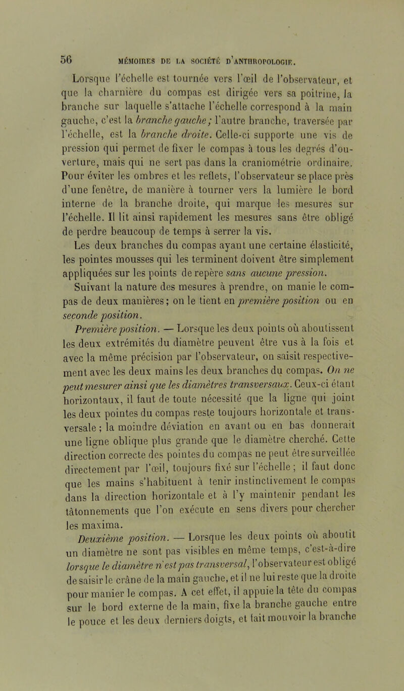 Lorsque l’échelle est tournée vers l’œil de l’observateur, et que la charnière du compas est dirigée vers sa poitrine, la branche sur laquelle s’attache l’échelle correspond à la main gauche, c’est la branche gauche ; l’autre branche, traversée par l’échelle, est la branche droite. Celle-ci supporte une vis de pression qui permet de fixer le compas à tous les degrés d’ou- verture, mais qui ne sert pas dans la craniométrie ordinaire. Pour éviter les ombres et les reflets, l’observateur se place près d’une fenêtre, de manière à tourner vers la lumière le bord interne de la branche droite, qui marque les mesures sur l’échelle. Il lit ainsi rapidement les mesures sans être obligé de perdre beaucoup de temps à serrer la vis. Les deux branches du compas ayant une certaine élasticité, les pointes mousses qui les terminent doivent être simplement appliquées sur les points de repère sans aucune pression. Suivant la nature des mesures à prendre, on manie le com- pas de deux manières; on le tient qh première position ou en seconde position. Première position. — Lorsque les deux points où aboutissent les deux extrémités du diamètre peuvent être vus à la fois et avec la même précision par l’observateur, on saisit respective- ment avec les deux mains les deux branches du compas. On ne peutmesurer ainsi cpie les diamètres transversaux. Ceux-ci étant horizontaux, il faut de toute nécessité que la ligne qui joint les deux pointes du compas reste toujours horizontale et trans- versale ; la moindre déviation en avant ou en bas donnerait une ligne oblique plus grande que le diamètre cherché. Cette direction correcte des pointes du compas ne peut être surveillée directement par l’œil, toujours fixé sur l’échelle ; il faut donc que les mains s’habituent à tenir instinctivement le compas dans la direction horizontale et à l’y maintenir pendant les tâtonnements que l’on exécute en sens divers pour chercher les maxima. Deuxième position. — Lorsque les deux points où aboutit un diamètre ne sont pas visibles en même temps, c’esl-à-dire lorsque le diamètre 7i est pas transversal, l’observateur est obligé de saisir le crâne de la main gauche, et il ne lui reste que la droite pour manier le compas. A cet effet, il appuie la tête du compas sur le bord externe de la main, fixe la branche gauche entre le pouce et les deux derniers doigts, et tait mouvoir la branche