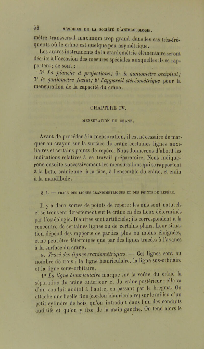 mètre Irunsversal maximum trop grand dans les cas très-fré- quents où le crâne est quelque peu asymétrique. Les autres instruments de la craniométrie élémentaire sei’ont décrits à 1 occasion des mesures spéciales auxquelles ils se rap- portent; ce sont ; 5° [m planche à projections ; G“ le goniomètre occipital; 7“ le goniomètre facial; 8“ l'appareil stérèométrique pour la mensuration de la capacité du crâne. CHAPITRE IV. MENSURATION DU CRANE. Avant de procéder à la mensuration, il est nécessaire démar- quer au crayon sur la surface du crâne certaines lignes auxi- liaires et certains points de repère. Nous donnerons d’abord les indications relatives à ce travail préparatoire. Nous indique- rons ensuite successivement les mensurations qui se rapportent à la boîte crânienne, à la face, à l’ensemble du crâne, et enfln à la mandibule. § I. — TRACÉ DES LIGNES CRANIOMÉTRIQÜES ET DES POINTS DE REPÈRE. Il y a deux sortes de points de repère:les uns sont naturels et se trouvent directement sur le crâne en des lieux déterminés par l’ostéologie. D’autres sont artificiels; ils correspondent à la rencontre de certaines lignes ou de certains plans. Leur situa- tion dépend des rapports de parties plus ou moins éloignées, et ne peut être déterminée que par des lignes tracées à l’avance à la surface du crâne. a. Tracé des lignes craniométriques. — Ces lignes sont au nombre de trois : la ligne biauriculaire, la ligne sus-orbitaire et la ligne sous-orbitaire. 1° La ligne biauriculaire marque sur la voûte du crâne la séparation du crâne antérieur et du crâne postérieur ; elle va d’un conduit auditif à l’autre, en passant par le bregma. On attache une ficelle fine (cordon biauriculaire) sur le milieu d’un petit cylindre de bois qu’on introduit dans l’un des conduits auditifs et qu’on y fixe de la main gauche. On tend alors le