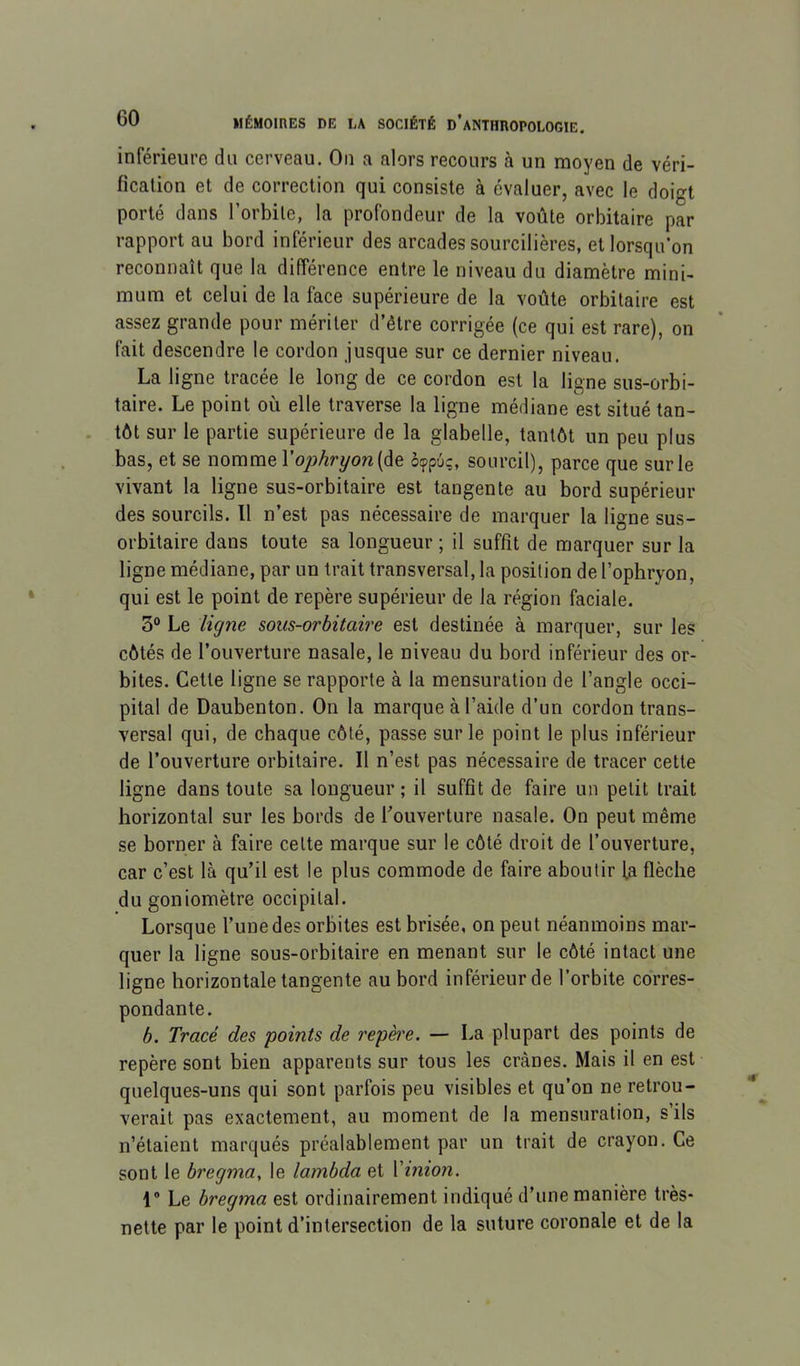 inférieure du cerveau. On a alors recours à un moyen de véri- fication et de correction qui consiste à évaluer, avec le doigt porté dans l’orbite, la profondeur de la voûte orbitaire par rapport au bord inférieur des arcades sourcilières, et lorsqu’on reconnaît que la différence entre le niveau du diamètre mini- mum et celui de la face supérieure de la voûte orbitaire est assez grande pour mériter d’être corrigée (ce qui est rare), on fait descendre le cordon jusque sur ce dernier niveau. La ligne tracée le long de ce cordon est la ligne sus-orbi- taire. Le point où elle traverse la ligne médiane est situé tan- tôt sur le partie supérieure de la glabelle, tantôt un peu plus bas, et se nomme V ophryon[àe. bfpùq, sourcil), parce que sur le vivant la ligne sus-orbitaire est tangente au bord supérieur des sourcils. 11 n’est pas nécessaire de marquer la ligne sus- orbitaire dans toute sa longueur ; il suffît de marquer sur la ligne médiane, par un trait transversal, la position de l’ophryon, qui est le point de repère supérieur de la région faciale. 3° Le ligne sous-orbitaire est destinée à marquer, sur les côtés de l’ouverture nasale, le niveau du bord inférieur des or- bites. Cette ligne se rapporte à la mensuration de l’angle occi- pital de Daubenton. On la marque à l’aide d’un cordon trans- versal qui, de chaque côté, passe sur le point le plus inférieur de l’ouverture orbitaire. Il n’est pas nécessaire de tracer cette ligne dans toute sa longueur ; il suffît de faire un petit trait horizontal sur les bords de Couverture nasale. On peut même se borner à faire cette marque sur le côté droit de l’ouverture, car c’est là qu’il est le plus commode de faire aboutir fa flèche du goniomètre occipital. Lorsque l’une des orbites est brisée, on peut néanmoins mar- quer la ligne sous-orbitaire en menant sur le côté intact une ligne horizontale tangente au bord inférieur de l’orbite corres- pondante. b. Tracé des points de repè'e. — La plupart des points de repère sont bien apparents sur tous les crânes. Mais il en est quelques-uns qui sont parfois peu visibles et qu’on ne retrou- verait pas exactement, au moment de la mensuration, s’ils n’étaient marqués préalablement par un trait de crayon. Ce sont le bregma, le lambda et Vinion. 1® Le bregma est ordinairement indiqué d’une manière très- nette par le point d’intersection de la suture coronale et de la