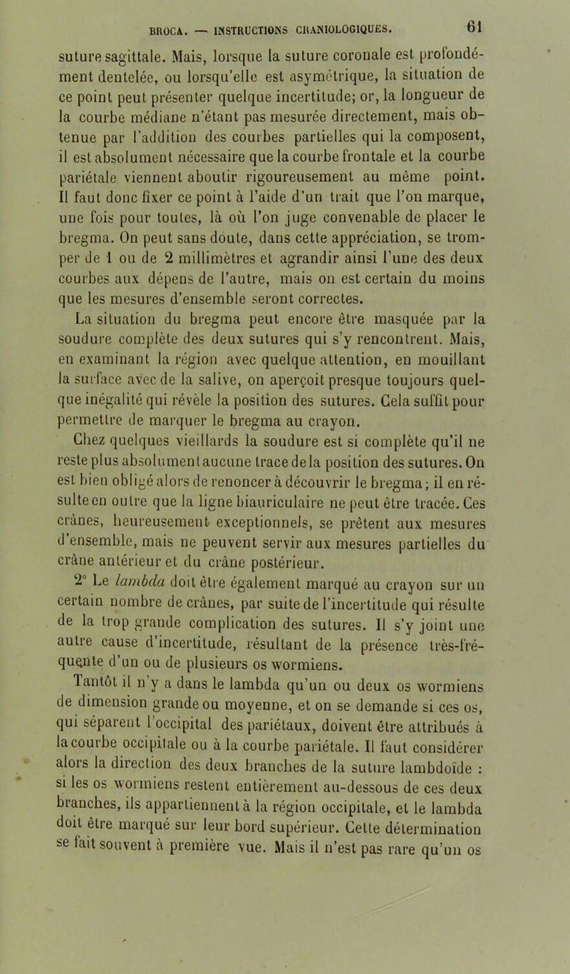 suture sagittale. Mais, lorsque la suture coronale est profondé- ment dentelée, ou lorsqu’elle est asymétrique, la situation de ce point peut présenter quelque incertitude; or, la longueur de la courbe médiane n’étant pas mesurée directement, mais ob- tenue par l’addition des courbes partielles qui la composent, il est absolument nécessaire que la courbe frontale et la courbe pariétale viennent aboutir rigoureusement au même point. Il faut donc fixer ce point à l’aide d’un trait que l’on marque, une fois pour toutes, là où l’on juge convenable de placer le bregma. On peut sans doute, dans cette appréciation, se trom- per de 1 ou de 2 millimètres et agrandir ainsi l’une des deux courbes aux dépens de l’autre, mais ou est certain du moins que les mesures d’ensemble seront correctes. La situation du bregma peut encore être masquée par la soudure complète des deux sutures qui s’y rencontrent. Mais, en examinant la région avec quelque attention, en mouillant la surface avec de la salive, on aperçoit presque toujours quel- que inégalité qui révèle la position des sutures. Gela suffit pour permettre de marquer le bregma au crayon. Chez quelques vieillards la soudure est si complète qu’il ne reste plus absolumenlaucune tracedela position des sutures. On est bien obligé alors de renoncer à découvrir le bregma; il en ré- sulte en outre que la ligne biauriculaire ne peut être tracée. Ces crânes, heureusement exceptionnels, se prêtent aux mesures d ensemble, mais ne peuvent servir aux mesures partielles du crâne antérieur et du crâne postérieur. 2” Le lambda doit être également marqué au crayon sur un certain nombre de crânes, par suite de l’incertitude qui résulte de la trop grande complication des sutures. Il s’y joint une autre cause d incertitude, résultant de la présence très-fré- quente d’un ou de plusieurs os wormiens. lantôt il n’y a dans le lambda qu’un ou deux os wormiens de dimension grande ou moyenne, et on se demande si ces os, qui séparent l’occipital des pariétaux, doivent être attribués à la courbe occipitale ou à la courbe pariétale. Il faut considérer alors la direction des deux branches de la suture lambdoïde ; si les os wormiens restent entièrement au-dessous de ces deux branches, ils appartiennent à la région occipitale, et le lambda doit être marqué sur leur bord supérieur. Cette détermination se fait souvent à première vue. Mais il n’est pas rare qu’un os