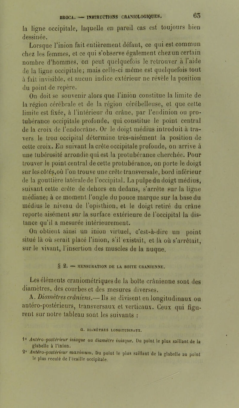 la ligne occipitale, laquelle en pareil cas est toujours bien dessillée. Lorsque l’inion fait entièrement défaut, ce qui est commun chez les femmes, et ce qui s’observe également chez un certain nombre d’hommes, on peut quelquefois le retrouver à l’aide de la ligne occipitale; mais celle-ci même est quelquefois tout à fait invisible, et aucun indice extérieur ne révèle la position du point de repère. On doit se souvenir alors que l’inion constitue la limite de la région cérébrale et de la région cérébelleuse, et que cette limite est fixée, à l’intérieur du crâne, par l’endinion ou pro- tubérance occipitale profonde, qui constitue le point central de la croix de l’endocràne. Or le doigt médius introduit à tra- vers le trou occipital détermine très-aisément la position de cette croix. En suivant la crête occipitale profonde, on arrive à une tubérosité arrondie qui est la protubérance cherchée. F’our trouver le point central de cette protubérance, on porte le doigt sur les côtés,où l’on trouve une crête transversale, bord inférieur de la gouttière latérale de l’occipital. La pulpe du doigt médius, suivant cette crête de dehors en dedans, s’arrête sur la ligne médiane; à ce moment l’ongle du pouce marque sur la base du médius le niveau de l’opisthion, et le doigt retiré du crâne reporte aisément sur la surfiice extérieure de l’occipital la dis- tance qu’il a mesurée intérieurement. On obtient ainsi un inion virtuel, c’est-à-dire un point situé là où serait placé l’inion, s’il existait, et là où s’arrêtait, sur le vivant, l’insertion des muscles de la nuque. § 2. — MENSURATION DE LA BOITE CRANIENNE. Les éléments craniométriquesde la boîte crânienne sont des diamètres, des courbes et des mesures diverses. A. Diamètres crâniens.— Ils se divisent en longitudinaux ou antéro-postérieurs, transversaux et verticaux. Ceux qui figu- rent sur notre tableau sont les suivants : a. diamètres LONGITDDINADX. 1° Antliro-postérieur iniaque ou diamètre iniaque. Du point le plus saillant de la glabelle à l'inion. 2- Antéro-postérieur maximum. Du point le plus saillant de la glabelle au point le plus reculé de l’écaille occipitale.