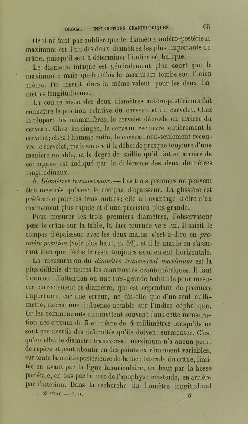 Or il ne faut pas oublier que le diamètre antéro-postérieur maximum est l’un des deux diamètres les plus importants du crâne, puisqu’il sert à déterminer l’indice céphalique. Le diamètre iniaque est généralement plus court que le maximum ; mais quelquefois le maximum tombe sur l’inion même. On inscrit alors la même valeur pour les deux dia- mètres longitudinaux. La comparaison des deux diamètres antéro-postérieurs fait connaître la position relative du cerveau et du cervelet. Chez la plupart des mammifères, le cervelet déborde en arrière du cerveau. Chez les singes, le cerveau recouvre entièrement le cervelet; chez l’homme enfin, le cerveau non-seulement recou- vre le cervelet, mais encore il le déborde presque toujours d une manière notable, et le degré de saillie qu’il fait en arrière de cet organe est indiqué par la différence des deux diamètres longitudinaux. h. Diamètres transversaux. — Les trois premiers ne peuvent être mesurés qu’avec le compas d’épaisseur. La glissière est préférable pour les trois autres; elle a l’avantage d’être d’un maniement plus rapide et d’une précision plus grande. Pour mesurer les trois premiers diamètres, l’observateur pose le crâne sur la table, la face tournée vers lui. 11 saisit le compas d’épaisseur avec les deux mains, c’est-à-dire en pre- mière position (voir plus haut, p. S6), et il le manie en s’assu- rant bien que l’échelle reste toujours exactement horizontale. La mensuration du diamètre transvei'sal maximum est la plus difficile de toutes les manœuvres craniométriques. Il faut beaucoup d’attention ou une très-grande habitude pour mesu- rer correctement ce diamètre, qui est cependant de première importance, car une erreur, ne^fût-elle que d’un seul milli- mètre, exerce une influence notable sur l’indice céphalique. Or les commençants commettent souvent dans cette mensura- tion des erreurs de 5 et même de 4 millimètres lorsqu’ils ne sont pas avertis des difficultés qu’ils doivent surmonter. C’est qu’en effet le diamètre transversal maximum n’a aucun point de repère et peut aboutir en des points extrêmement variables, sur toute la moitié postérieure de la face latérale du crâne, limi- tée en avant par la ligne biauriculaire, en haut par la bosse pariétale, en bas par la base de l’apophyse mastoïde, en arrière par 1 astérion. Dans la recherche du diamètre longitudinal • 2* SÉRIE. — T. H. K O