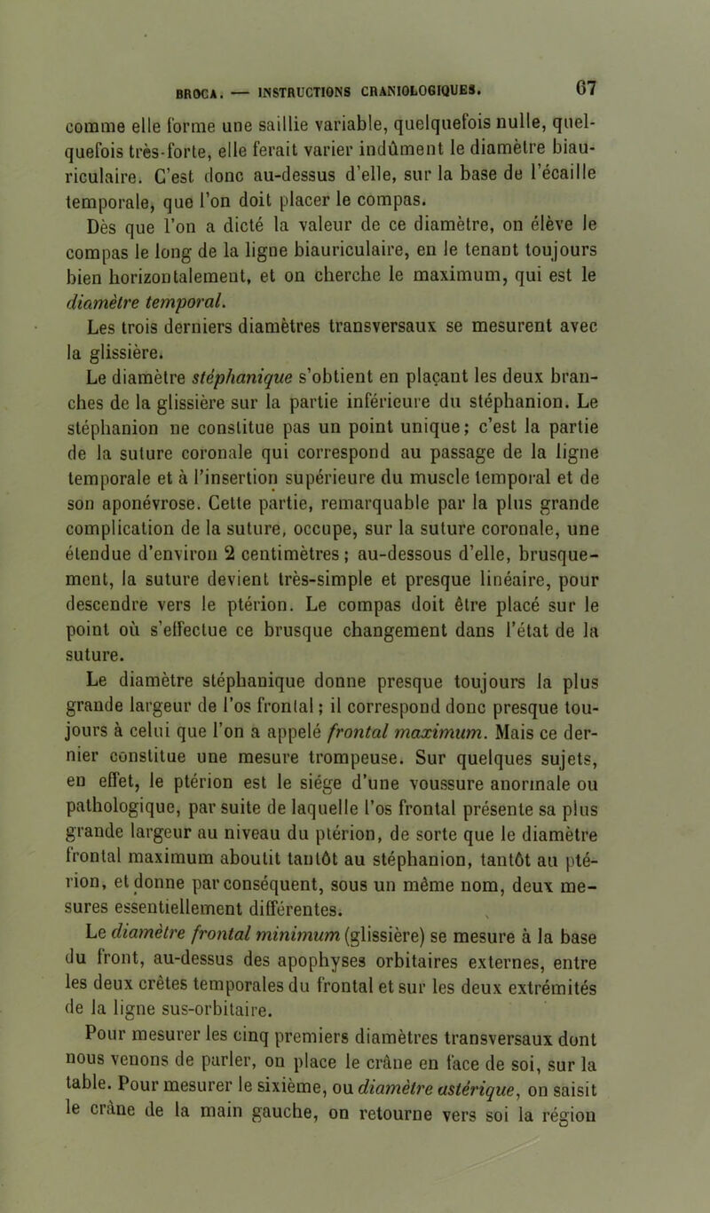 comme elle Ibrme une saillie variable, quelquefois nulle, quel- quefois très-forte, elle ferait varier indûment le diamètre biau- riculaire. C’est donc au-dessus d’elle, sur la base de l’écaille temporale, que l’on doit placer le compas. Dès que l’on a dicté la valeur de ce diamètre, on élève le compas le long de la ligne biauriculaire, en le tenant toujours bien horizontalement, et on cherche le maximum, qui est le diamètre temporal. Les trois derniers diamètres transversaux se mesurent avec la glissière. Le diamètre stéphanique s’obtient en plaçant les deux bran- ches de la glissière sur la partie inférieure du stéphanion. Le stéphanion ne constitue pas un point unique; c’est la partie de la suture coronale qui correspond au passage de la ligne temporale et à l’insertion supérieure du muscle temporal et de son aponévrose. Cette partie, remarquable par la plus grande complication de la suture, occupe, sur la suture coronale, une étendue d’environ 2 centimètres; au-dessous d’elle, brusque- ment, la suture devient très-simple et presque linéaire, pour descendre vers le ptérion. Le compas doit être placé sur le point où s’elfectue ce brusque changement dans l’état de la suture. Le diamètre stéphanique donne presque toujours la plus grande largeur de l’os frontal ; il correspond donc presque tou- jours à celui que l’on a appelé frontal maximum. Mais ce der- nier constitue une mesure trompeuse. Sur quelques sujets, en effet, le ptérion est le siège d’une voussure anormale ou pathologique, par suite de laquelle l’os frontal présente sa plus grande largeur au niveau du ptérion, de sorte que le diamètre frontal maximum aboutit tantôt au stéphanion, tantôt au pté- rion, et donne par conséquent, sous un même nom, deux me- sures essentiellement différentes. Le diamètre frontal minimum (glissière) se mesure à la base du front, au-dessus des apophyses orbitaires externes, entre les deux cretes temporales du frontal et sur les deux extrémités de la ligne sus-orbitaire. Pour mesurer les cinq premiers diamètres transversaux dont nous venons de parler, on place le crâne en face de soi, sur la table. Pour mesurer le sixième, ou diamètre astérique., on saisit le crâne de la main gauche, on retourne vers soi la région