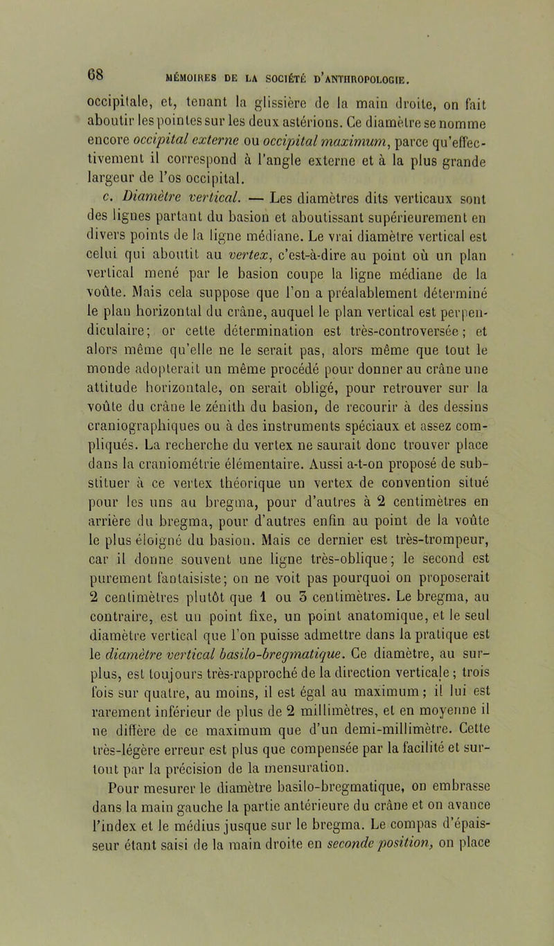 occipitale, et, tenant la glissière de la main droite, on fait aboutir les pointes sur les deuxastérions. Ce diamètre se nomme encore occipital externe ou occipital maximum^ parce qu’effec- tivement il correspond à l’angle externe et à la plus grande largeur de l’os occipital. c. Diamètre vertical. — Les diamètres dits verticaux sont des lignes partant du basion et aboutissant supérieurement en divers points de la ligne médiane. Le vrai diamètre vertical est celui qui aboutit au vertex, c’est-à-dire au point où un plan vertical mené par le basion coupe la ligne médiane de la voûte. Mais cela suppose que l’on a préalablement déterminé le plan horizontal du crâne, auquel le plan vertical est perpen- diculaire; or cette détermination est très-controversée; et alors même qu’elle ne le serait pas, alors même que tout le monde adopterait un même procédé pour donner au crâne une attitude horizontale, on serait obligé, pour retrouver sur la voûte du crâne le zénith du basion, de recourir à des dessins craniographiques ou à des instruments spéciaux et assez com- pliqués. La recherche du verlex ne saurait donc trouver place dans la craniométrie élémentaire. Aussi a-t-on proposé de sub- stituer à ce vertex théorique un vertex de convention situé pour les uns au bregina, pour d’autres à 2 centimètres en arrière du bregma, pour d’autres enfin au point de la voûte le plus éloigné du basiou. Mais ce dernier est très-trompeur, car il donne souvent une ligne très-oblique; le second est purement fantaisiste; on ne voit pas pourquoi on proposerait 2 centimètres plutôt que 1 ou 3 centimètres. Le bregma, au contraire, est un point fixe, un point anatomique, et le seul diamètre vertical que l’on puisse admettre dans la pratique est le diamètre vertical basilo-bregmatique. Ce diamètre, au sur- plus, est toujours très-rapproché de la direction verticale ; trois fois sur quatre, au moins, il est égal au maximum ; il lui est rarement inférieur de plus de 2 millimètres, et en moyenne il ne diffère de ce maximum que d’un demi-millimètre. Cette très-légère erreur est plus que compensée par la facilité et sur- tout par la précision de la mensuration. Pour mesurer le diamètre basilo-bregmatique, on embrasse dans la main gauche la partie antérieure du crâne et on avance l’index et le médius jusque sur le bregma. Le compas d’épais- seur étant saisi de la main droite en seconde position, on place