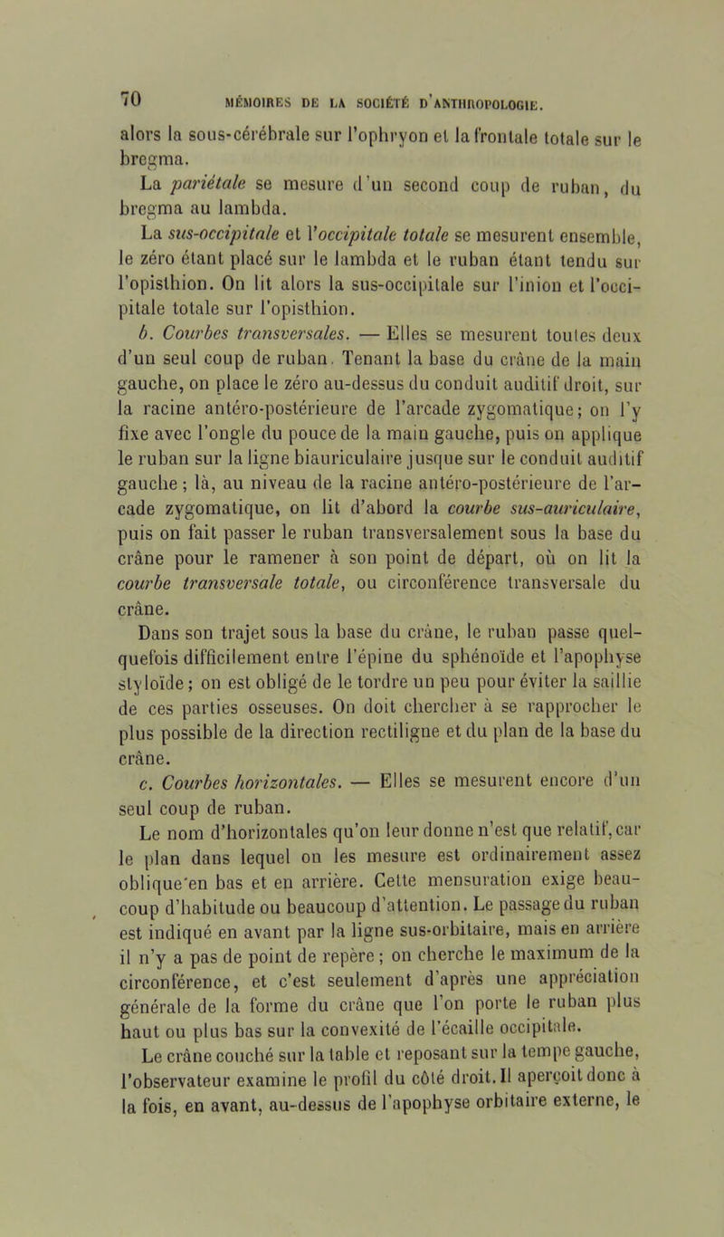 alors la sous-cérébrale sur l’ophryon el lal'roiilale totale sur le bregma. La pariétale se mesure d’un second coup de ruban, du bregma au lambda. La sus-occipitale et \occipitale totale se mesurent ensemble, le zéro étant placé sur le lambda et le ruban étant tendu sur l’opislhion. On lit alors la sus-occipitale sur l’inion et l’occi- pitale totale sur l’opistliion. b. Courbes transversales. — Elles se mesurent toutes deux d’un seul coup de ruban, Tenant la base du crâne de la main gauche, on place le zéro au-dessus du conduit auditif droit, sur la racine antéro-postérieure de l’arcade zygomatique; on l’y fixe avec l’ongle du pouce de la main gauche, puis on applique le ruban sur la ligne biauriculaire jusque sur le conduit auditif gauche ; là, au niveau de la racine antéro-postérieure de l’ar- cade zygomatique, on lit d’abord la courbe sus-auriculaire, puis on fait passer le ruban transversalement sous la base du crâne pour le ramener à son point de départ, où on lit la courbe transversale totale, ou circonférence transversale du crâne. Dans son trajet sous la base du crâne, le ruban passe quel- quefois difficilement entre l’épine du sphénoïde et l’apophyse styloïde ; on est obligé de le tordre un peu pour éviter la saillie de ces parties osseuses. On doit chercher à se rapprocher le plus possible de la direction rectiligne et du plan de la base du crâne. c. Courbes horizontales. — Elles se mesurent encore d’un seul coup de ruban. Le nom d’horizontales qu’on leur donne n’est que relatif, car le plan dans lequel on les mesure est ordinairement assez oblique'en bas et en arrière. Cette mensuration exige beau- coup d’habitude ou beaucoup d’attention. Le passage du ruban est indiqué en avant par la ligne sus-orbitaire, mais en arrière il n’y a pas de point de repère ; on cherche le maximum de la circonférence, et c’est seulement d’après une appréciation générale de la forme du crâne que l on porte le ruban plus haut ou plus bas sur la convexité de l’écaille occipitale. Le crâne couché sur la table et reposant sur la tempe gauche, l’observateur examine le profil du côté droit. Il aperçoit donc à la fois, en avant, au-dessus de l’apophyse orbitaire externe, le