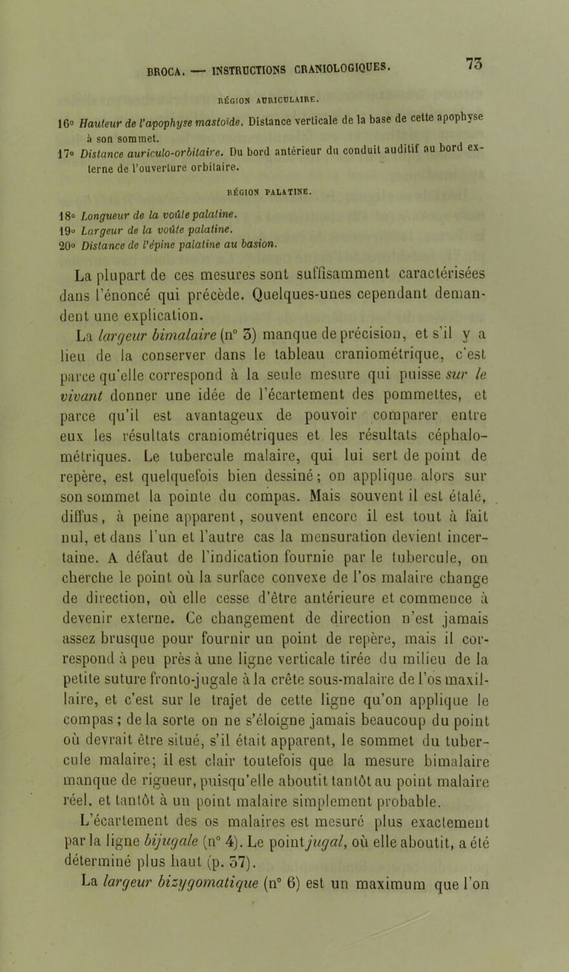 nÉGIOK AURICULAIRE. 16» Hauteur de l’apophyse mastoïde. Distance verticale de la base de cette apophyse à son sommet. 17» Distance auriculo-orbitaire. Du bord antérieur du conduit auditif au bord ex- terne de l’ouverture orbitaire. BÉGIOS palatine. 18“ Longueur de la voûte palatine. 19“ Largeur de la voûte palatine. 20» Distance de l’épine palatine au basion. La plupart de ces mesures sont sulïïsamment caractérisées dans l’énoncé qui précède. Quelques-unes cependant deman- dent une explication. La62ma/aî>e(n” 5) manque de précision, et s’il y a lieu de la conserver dans le tableau craniométrique, c’est parce qu’elle correspond cà la seule mesure qui puisse swr le vivant donner une idée de l’écartement des pommettes, et parce qu’il est avantageux de pouvoir comparer entre eux les résultats craniométriques et les résultats céphalo- métriques. Le tubercule malaire, qui lui sert de point de repère, est quelquefois bien dessiné; on applique alors sur son sommet la pointe du compas. Mais souvent il est étalé, diffus, à peine apparent, souvent encore il est tout «à fait nul, et dans l’un et l’autre cas la mensuration devient incer- taine. A défaut de l’indication fournie par le tubercule, on cherche le point où la surface convexe de l’os raalaire change de direction, où elle cesse d’être antérieure et commence à devenir externe. Ce changement de direction n’est jamais assez brusque pour fournir un point de repère, mais il cor- respond à peu près à une ligne verticale tirée du milieu de la petite suture fronto-jugale à la crête sous-malaire de l’os maxil- laire, et c’est sur le trajet de cette ligne qu’on applique le compas ; delà sorte on ne s’éloigne jamais beaucoup du point où devrait être situé, s’il était apparent, le sommet du tuber- cule raalaire; il est clair toutefois que la mesure bimalaire manque de rigueur, puisqu’elle aboutit tantôt au point malaire réel, et tantôt à un point malaire simplement probable. L’écartement des os malaires est mesuré plus exactement par la ligne bijugale (n“ 4). Le ’^amijugal, où elle aboutit, a été déterminé plus haut (p. 37). La largeur bizygomatique (n° 6) est un maximum que l’on