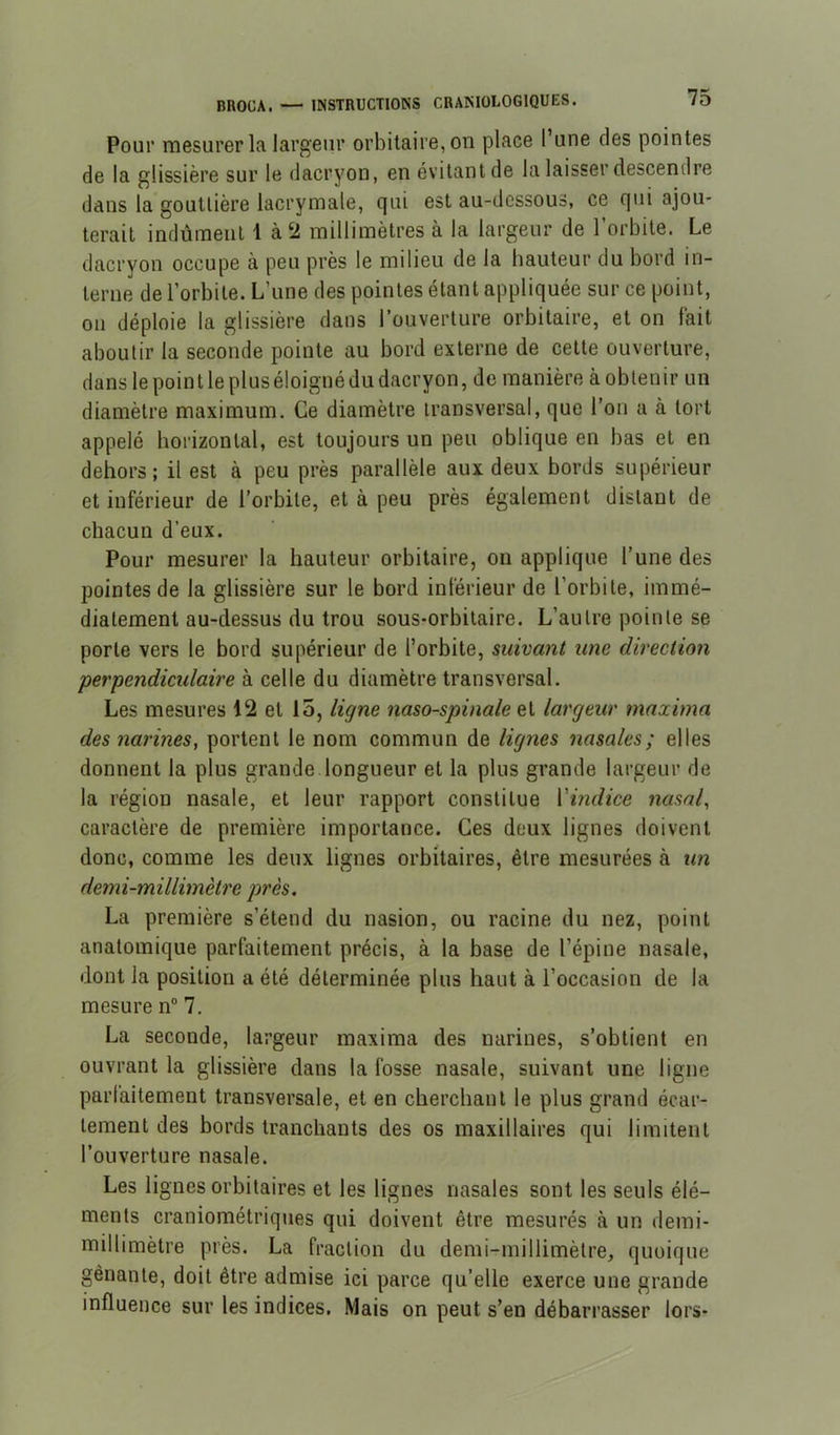 Pour mesurer la largeur orbitaire, on place 1 une des pointes de la glissière sur le dacryon, en évitant de la laisser descendre dans la gouttière lacrymale, qui est au-dessous, ce qui ajou- terait indûment 1 à2 millimètres à la largeur de l’orbite. Le dacryon occupe à peu près le milieu de la hauteur du bord in- terne de l’orbite. L’une des pointes étant appliquée sur ce point, ou déploie la glissière dans l’ouverture orbitaire, et on lait aboutir la seconde pointe au bord externe de cette ouverture, dans le poin t le plus éloigné du dacryon, de manière à obtenir un diamètre maximum. Ce diamètre transversal, que l’on a à tort appelé horizontal, est toujours un peu oblique en bas et en dehors; il est à peu près parallèle aux deux bords supérieur et inférieur de l’orbite, et à peu près également distant de chacun d’eux. Pour mesurer la hauteur orbitaire, on applique l’une des pointes de la glissière sur le bord inférieur de l’orbite, immé- diatement au-dessus du trou sous-orbitaire. L’autre pointe se porte vers le bord supérieur de l’orbite, suivant une direction perpendiculaire à celle du diamètre transversal. Les mesures 12 et 15, ligne naso-spinale et largeur maxima des narines, portent le nom commun de lignes nasales; elles donnent la plus grande longueur et la plus grande largeur de la région nasale, et leur rapport constitue Vindice nasal, caractère de première importance. Ces deux lignes doivent donc, comme les deux lignes orbitaires, être mesurées à un demi-millimètre près. La première s’étend du nasion, ou racine du nez, point anatomique parfaitement précis, à la base de l’épine nasale, dont la position a été déterminée plus haut à l’occasion de la mesure n° 7. La seconde, largeur maxima des narines, s’obtient en ouvrant la glissière dans la fosse nasale, suivant une ligne parfaitement transversale, et en cherchant le plus grand écar- tement des bords tranchants des os maxillaires qui limitent l’ouverture nasale. Les ligues orbitaires et les lignes nasales sont les seuls élé- ments craniométriques qui doivent être mesurés à un demi- millimètre près. La fraction du demi-millimètre, quoique gênante, doit être admise ici parce qu’elle exerce une grande influence sur les indices. Mais on peut s’en débarrasser lors-