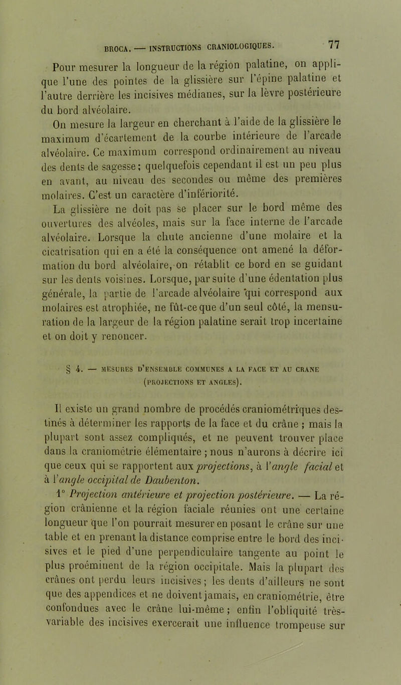 Pour mesurer la longueur de la région palatine, on appli- que l’une des pointes de la glissière sur 1 épine palatine et l’autre derrière les incisives médianes, sur la lèvre postérieure du bord alvéolaire. On mesure la largeur en cherchant à l’aide de la glissière le maximum d'écartement de la courbe intérieure de 1 arcade alvéolaire. Ce maximum correspond ordinairement au niveau des dents de sagesse; quelquefois cependant il est un peu plus en avant, au niveau des secondes ou même des premières molaires. C’est un caractère d’infériorité. La glissière ne doit pas se placer sur le bord même des ouvertures des alvéoles, mais sur la lace interne de l’arcade alvéolaire. Lorsque la chute ancienne d’une molaire et la cicatrisation qui en a été la conséquence ont amené la défor- mation du bord alvéolaire, on rétablit ce bord en se guidant sur les dents voisines. Lorsque, par suite d’une édentation plus générale, la partie de l’arcade alvéolaire qui correspond aux molaires est atrophiée, ne fût-ce que d’un seul côté, la mensu- ration de la largeur de la région palatine serait trop incertaine et on doit y renoncer. § 4. — MESURES d’ensemble COMMUNES A LA FACE ET AU CRANE (projections et anoles). Il existe un grand nombre de procédés craniométriques des- tinés à déterminer les rapports de la face et du crâne ; mais la plupart sont assez compliqués, et ne peuvent trouver place dans la craniométrie élémentaire ; nous n’aurons à décrire ici que ceux qui se rapportent oxm projections, à \angle facial eX à ['angle occipital de Daubenton. 1° Projection antérieure et projection postérieure. — La ré- gion crânienne et la région faciale réunies ont une certaine longueur que l’on pourrait mesurer en posant le crâne sur une table et en prenant la distance comprise entre le bord des inci- sives et le pied d’une perpendiculaire tangente au point le plus proéminent de la région occipitale. Mais la plupart des crânes ont perdu leurs incisives; les dents d’ailleurs ne sont que des appendices et ne doivent jamais, en craniométrie, être conlondues avec le crâne lui-même ; enfin l’obliquité très- variable des incisives exercerait une influence trompeuse sur