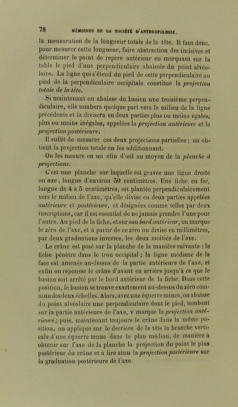 la mensnralion de la longueur totale de la tôle. 11 faut donc, pour mesurer celle longueur, faire abstraction des incisives et déterminer le point de repère antérieur en marquant sur la table le pied d’une perpendiculaire abaissée du point alvéo- laire. La ligne qui s’étend du pied de cette perpendiculaire au pied de la perpendiculaire occipitale constitue la projection totale de la tête. Si maintenant on abaisse du basion une troisième perpen- diculaire, elle tombera quelque part vers le milieu de la ligne précédente et la divisera en deux parties plus ou moins égales, plus ou moins inégales, appelées la projection antérieure et la projection postérieure. Il suffit de mesurer ces deux projections partielles ; on ob- tient la projection totale en les additionnant. On les mesure en un clin d’œil au moyen de la planche à projections. C’est une planche sur laquelle est gravée une ligne droite ou axe, longue d’environ 50 centimètres. Une fiche en fer, longue de 4 cà 5 centimètres, est plantée perpendiculairement vers le milieu de l’axe, qu’elle divise en deux parties appelées antérieure et postérieure, et désignées comme telles par deux inscriptions, car il est essentiel de ne jamais prendre Tune pour l’autre. Au pied de la fiche, et sur son bord antérieur, on marque le zéro de l’axe, et à partir de ce zéro on divise en millimètres, par deux graduations inverses, les deux moitiés de l’axe. Le crâne est posé sur la planche de la manière suivante : la fiche pénètre dans le trou occipital ; la ligne médiane de la face est amenée au-dessus de la partie antérieure de l’axe, et enfin on repousse le crâne d’avant en arrière jusqu’à ce que le basion soit arrêté par le bord antérieur de la fiche. Dans cette position, le basion se trouve exactement au-dessus du zéro com- mun desdeux échelles. Alors, avec une équerre mince, on abaisse du point alvéolaire une perpendiculaire dont le pied, tombant sur la partie antérieure de Taxe, y marque la projection anté- rieure; puis, maintenant toujours le crâne dans la même po- sition, on applique sur le derrière de la tête la branche verti- cale d’une équerre tenue dans le plan médian, de manière à obtenir sur l’axe de la planche la projection du point le plus postérieur du crâne et à lire ainsi la projection postérieure sur la graduation postérieure de l’axe.