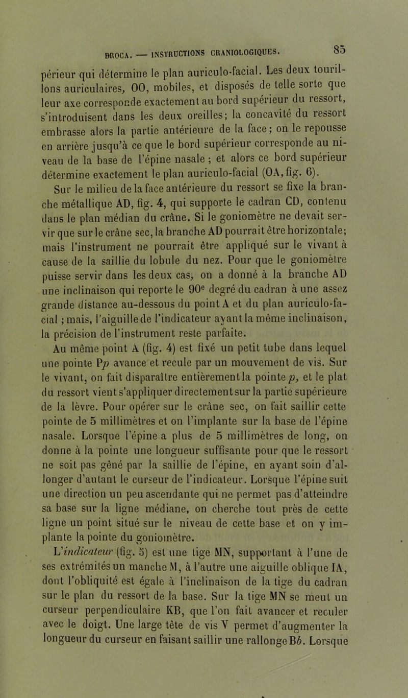 périeur qui rlétermine le plan auriculo-facial. Les deux touiil- lons auriculaires, 00, mobiles, et disposés de telle sorte que leur axe corresponde exactement au bord supérieur du ressort, s’introduisent dans les deux oreilles; la concavité du ressoit embrasse alors la partie antérieure de la face ; on le repousse en arrière jusqu’à ce que le bord supérieur corresponde au ni- veau de la base de l’épine nasale ; et alors ce bord supérieur détermine exactement le plan auriculo-facial (OA,fig. b). Sur le milieu delà face antérieure du ressort se fixe la bran- che métallique AD, fig. 4, qui supporte le cadran CD, contenu dans le plan médian du crâne. Si le goniomètre ne devait ser- vir que sur le crâne sec, la branche AD pourrait être horizontale; mais l’instrument ne pourrait être appliqué sur le vivant à cause de la saillie du lobule du nez. Pour que le goniomètre puisse servir dans les deux cas, on a donné à la branche AD une inclinaison qui reporte le 90® degré du cadran à une assez grande distance au-dessous du point A et du plan auriculo-fa- cial ; mais, l’aiguille de l’indicateur avant la même inclinaison, la précision de l’instrument reste parfaite. Au même point À (fig. 4) est fixé un petit tube dans lequel une pointe Pp avance et recule par un mouvement de vis. Sur le vivant, on fait disparaître entièrement la pointe p, et le plat du ressort vient s’appliquer directementsur la partie supérieure de la lèvre. Pour opérer sur le crâne sec, on fait saillir cette pointe de 5 millimètres et on l’implante sur la base de l’épine nasale. Lorsque l’épine a plus de 5 millimètres de long, on donne à la pointe une longueur suffisante pour que le ressort ne soit pas gêné par la saillie de l’épine, en ayant soin d’al- longer d’autant le curseur de l’indicateur. Lorsque l’épine suit une direction un peu ascendante qui ne permet pas d’atteindre sa base sur la ligne médiane, on cherche tout près de cette ligne un point situé sur le niveau de cette base et on y im- plante la pointe du goniomètre. h'mdicaleur (fig. o) est une tige MN, supportant à l’une de ses extrémités un manche M, à l’autre une aiguille oblique IA, dont l’obliquité est égale à l’inclinaison de la tige du cadran sur le plan du ressort de la base. Sur la tige MN se meut un curseur perpendiculaire KB, que l’on fait avancer et reculer avec le doigt. Une large tête de vis V permet d’augmenter la longueur du curseur en faisant saillir une rallonge B6. Lorsque