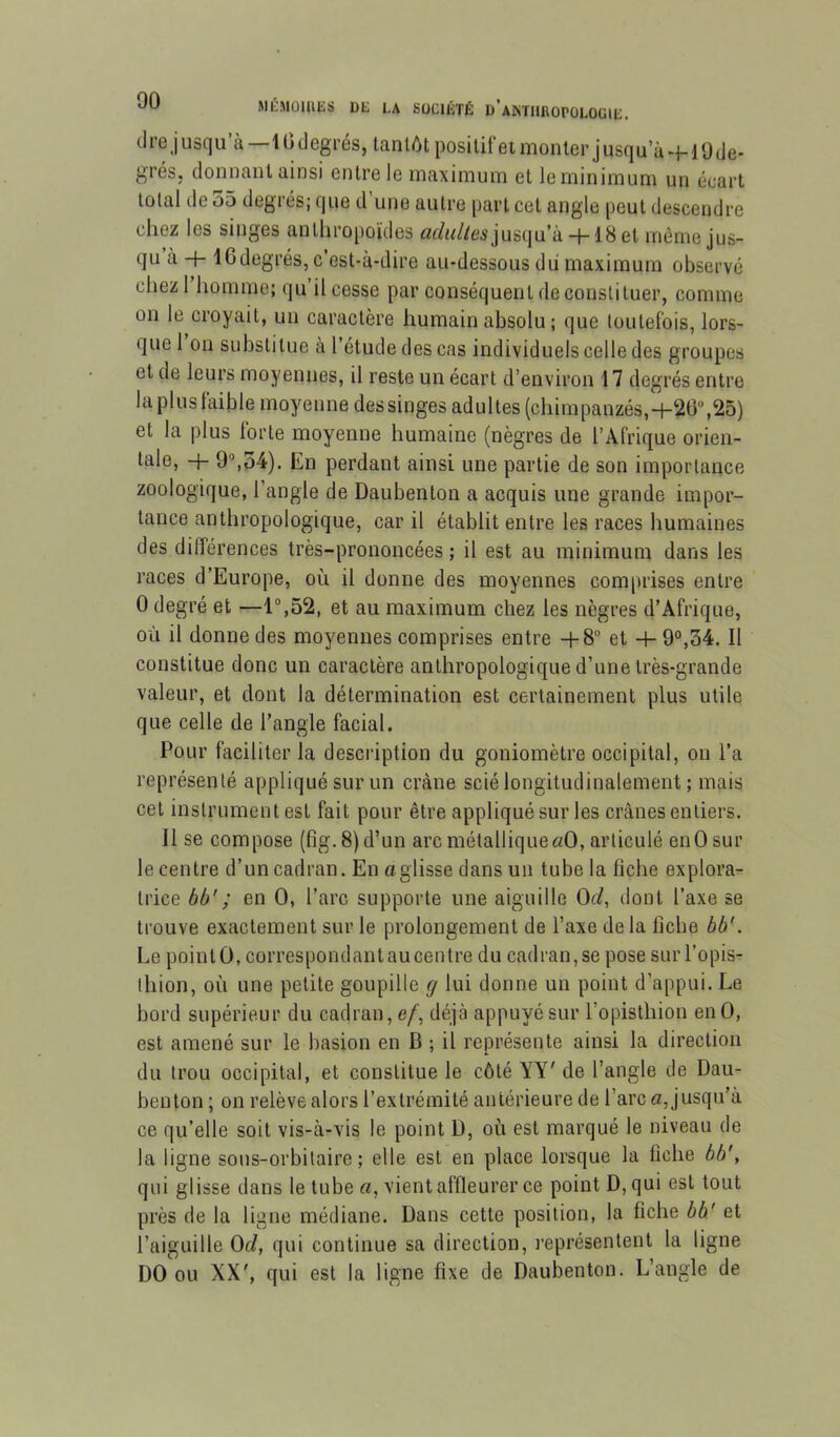 cire j usc]u’à—1G degrés, tantôt positif et monter j usqu’à -f- i 9 de- grés, donnant ainsi entre le maximum et le minimum un écart total de 55 degrés; que d’une autre part cet angle peut descendre chez les singes anthropoïdes iüc/<^//e5juscju’à + 18et même jus- qu à -f- ICdegrés, c’est-à-dire au-dessous du maximum observé chezl homme; qu’il cesse par conséquent de constituer, comme on le croyait, un caractère humain absolu; que toutefois, lors- que I ou substitue à l’étude des cas individuels celle des groupes et de leurs moyennes, il reste un écart d’environ 17 degrés entre lapluslaible moyenne dessinges adultes (chimpanzés,-f-2G'’,25) et la plus lorte moyenne humaine (nègres de l’Afrique orien- tale, -t- 9“,54). En perdant ainsi une partie de son importance zoologique, l’angle de Daubenton a acquis une grande impor- tance anthropologique, car il établit entre les races humaines des différences très-prononcées ; il est au minimum dans les races d’Europe, où il donne des moyennes comprises entre 0 degré et —1°,52, et au maximum chez les nègres d’Afrique, où il donne des moyennes comprises entre -t-8 et -4- 9°,34. Il constitue donc un caractère anthropologique d’une très-grande valeur, et dont la détermination est certainement plus utile que celle de l’angle facial. Pour faciliter la description du goniomètre occipital, on l’a représenté appliqué sur un crâne scié longitudinalement ; mais cet instrument est fait pour être appliqué sur les crânes entiers. Il se compose (fig.8)d’un arc métallique «O, articulé en O sur le centre d’un cadran. En a glisse dans un tube la fiche explora^- trice bô'; en O, l’arc supporte une aiguille Od, dont l’axe se trouve exactement sur le prolongement de l’axe delà llcbe bb'. Le pointÜ, correspondantaucentre du cadran,se pose sur l’opis- thion, où une petite goupille rj lui donne un point d’appui. Le bord supérieur du cadran, e/, déjà appuyé sur l’opisthion en O, est amené sur le basion en B ; il représente ainsi la direction du trou occipital, et constitue le côté YY' de l’angle de Dau- benton ; on relève alors l’extrémité antérieure de l’arc a, jusqu’à ce qu’elle soit vis-à-vis le point D, où est marqué le niveau de la ligne sous-orbitaire; elle est en place lorsque la fiche bb', qui glisse dans le tube «, vient affleurer ce point D, qui est tout près de la ligne médiane. Dans cette position, la fiche bb' et l’aiguille Od, qui continue sa direction, l’eprésentent la ligne DO ou XX', qui est la ligne fixe de Daubenton. L’angle de