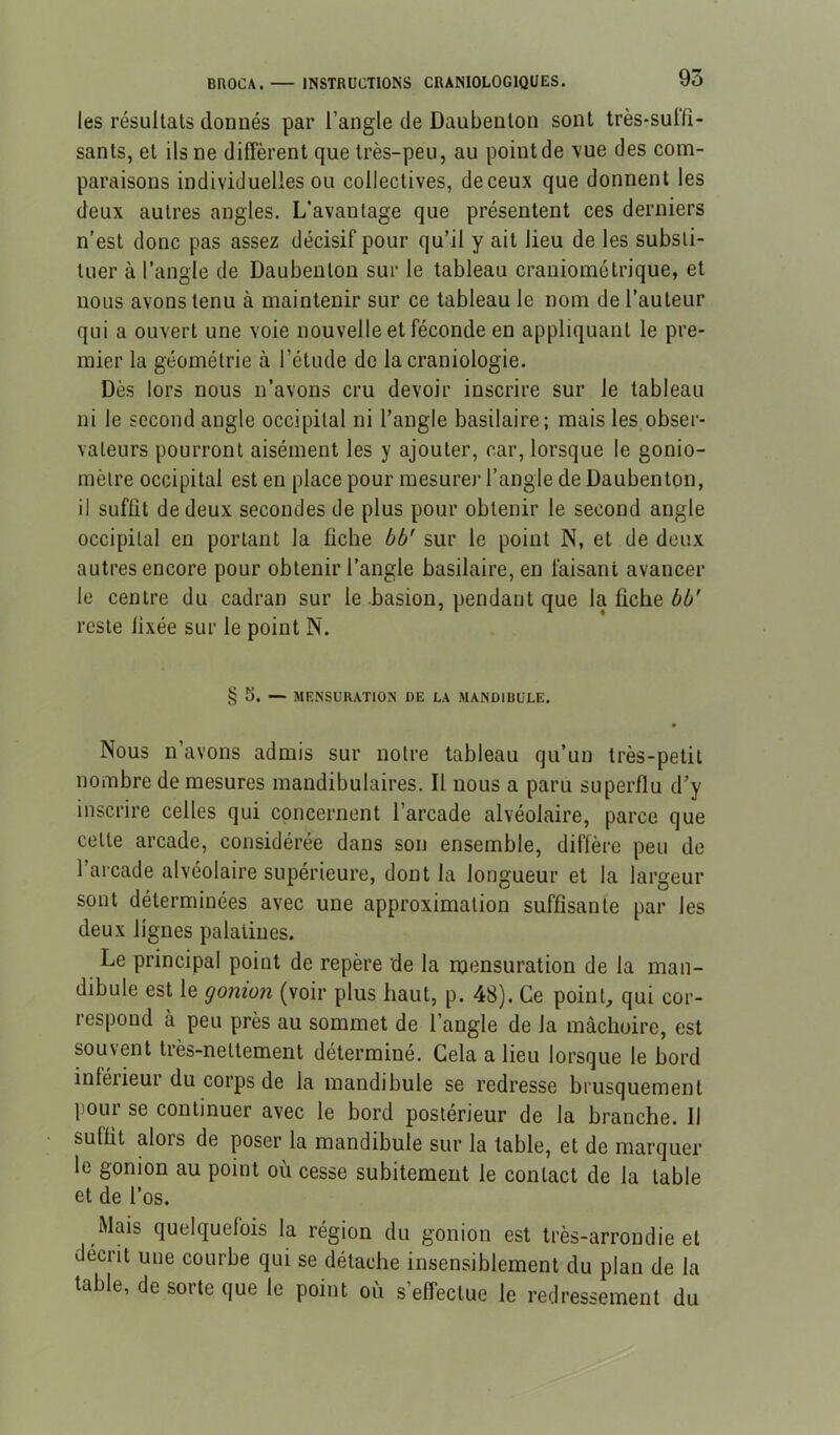 les résultats donnés par l’angle de Daubenton sont très-suifî- sants, et ils ne diffèrent que très-peu, au point de vue des com- paraisons individuelles ou collectives, de ceux que donnent les deux autres angles. L’avantage que présentent ces derniers n’est donc pas assez décisif pour qu’il y ait lieu de les substi- tuer à l’angle de Daubenton sur le tableau crauiométrique, et nous avons tenu à maintenir sur ce tableau le nom de l’auteur qui a ouvert une voie nouvelle et féconde en appliquant le pre- mier la géométrie à l’étude de la craniologie. Dès lors nous n’avons cru devoir inscrire sur le tableau ni le second angle occipital ni l’angle basilaire; mais les,obser- vateurs pourront aisément les y ajouter, car, lorsque le gonio- mètre occipital est en place pour mesurer l’angle de Daubenton, il suffît de deux secondes de plus pour obtenir le second angle occipital en portant la fîche bb’ sur le point N, et de deux autres encore pour obtenir l’angle basilaire, en faisant avancer le centre du cadran sur le .basion, pendant que la fiche reste fixée sur le point N. § S. — MENSURATION DE LA MANDIBULE. Nous n’avons admis sur notre tableau qu’un très-petit nombre de mesures mandibulaires. Il nous a paru superflu d’y inscrire celles qui concernent l’arcade alvéolaire, parce que cette arcade, considérée dans son ensemble, diffère peu de 1 arcade alvéolaire supérieure, dont la longueur et la largeur sont déterminées avec une approximation suffisante par les deux lignes palatines. Le principal point de repère de la mensuration de la man- dibule est le gonion (voir plus haut, p. 48). Ce point, qui cor- respond à peu près au sommet de l’angle de la mâchoire, est souvent très-nettement déterminé. Gela a lieu lorsque le bord inférieur du corps de la mandibule se redresse brusquement pour se continuer avec le bord postérieur de la branche. Il suffit alors de poser la mandibule sur la table, et de marquer le gonion au point où cesse subitement le contact de la table et de l’os. Mais quelquefois la région du gonion est très-arrondie et décrit une courbe qui se détache insensiblement du plan de la table, de sorte que le point où s’effectue le redressement du