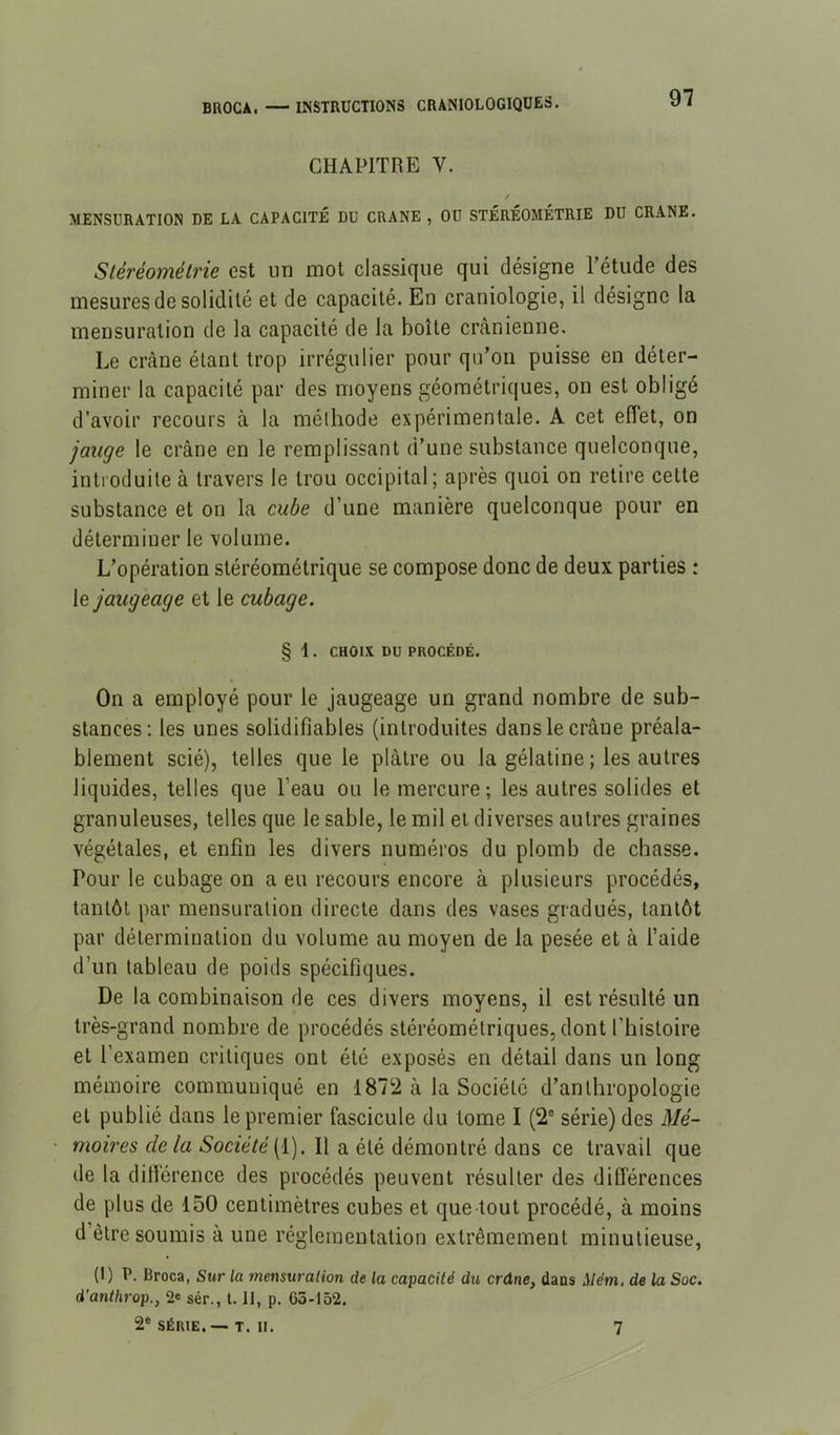 CHAPITRE V. / MENSURATION DE LA CAPACITÉ DU CRANE , OU STÉRÉOMÉTRIE DU CRANE. Stéréométrie est un mot classique qui désigne Tétude des mesures de solidité et de capacité. En craniologie, il désigne la mensuration de la capacité de la boîte crânienne. Le crâne étant trop irrégulier pour qu'on puisse en déter- miner la capacité par des moyens géométriques, on est obligé d’avoir recours à la méthode expérimentale. A cet effet, on jauge le crâne en le remplissant d’une substance quelconque, introduite à travers le trou occipital; après quoi on retire cette substance et on la cube d’une manière quelconque pour en déterminer le volume. L'opération stéréométrique se compose donc de deux parties : [e jaugeage et le cubage. § 1. CHOIX DU PROCÉDÉ. On a employé pour le jaugeage un grand nombre de sub- stances: les unes solidifiables (introduites dans le crâne préala- blement scié), telles que le plâtre ou la gélatine ; les autres liquides, telles que l’eau ou le mercure; les autres solides et granuleuses, telles que le sable, le mil et diverses autres graines végétales, et enfin les divers numéros du plomb de chasse. Pour le cubage on a eu recours encore à plusieurs procédés, tantôt par mensuration directe dans des vases gradués, tantôt par détermination du volume au moyen de la pesée et à l’aide d’un tableau de poids spécifiques. De la combinaison de ces divers moyens, il est résulté un très-grand nombre de procédés stéréométriques,dont l’histoire et l’examen critiques ont été exposés en détail dans un long mémoire communiqué en 1872 à la Société d'anthropologie et publié dans le premier fascicule du tome I (2® série) des Mé- moires delà Société[i). Il a été démontré dans ce travail que de la dillèrence des procédés peuvent résulter des différences de plus de 150 centimètres cubes et que tout procédé, à moins d’être soumis à une réglementation extrêmement minutieuse, (1) P. Broca, Sur la mensuralion de la capacité du crdne, dans ilém. de la Soc. d’anthrop., 2« sér., 1.11, p. G5-152. 2® SÉRIE. — T. II. 7