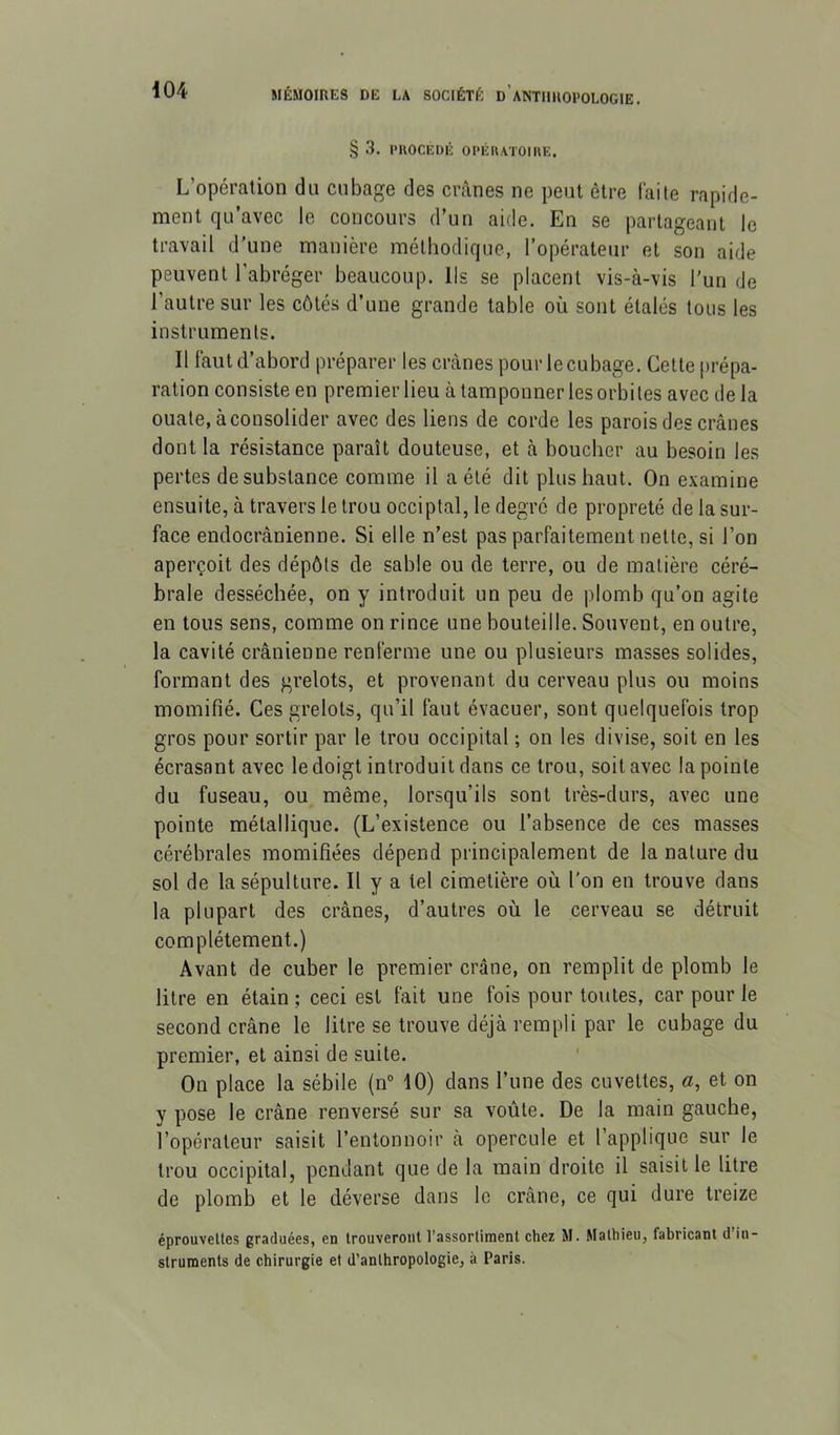 § 3. PUOCEDÉ OPÉUATOIIŒ. L’opération du cubage des crânes ne peut être faite rapide- ment qu’avec le concours d’un aide. En se partageant le travail d'une manière méthodique, l’opérateur et son aide peuvent l’abréger beaucoup. Ils se placent vis-à-vis l’un de l’autre sur les côtés d’une grande table où sont étalés tous les instruments. Il faut d’abord préparer les crânes pour le cubage. Cette [irépa- ration consiste en premier lieu à tamponner les orbites avec de la ouate, à consolider avec des liens de corde les parois des crânes dont la résistance paraît douteuse, et à boucher au besoin les pertes de substance comme il a été dit plus haut. On examine ensuite, à travers le trou occiptal, le degré de propreté de la sur- face endocrânienne. Si elle n’est pas parfaitement nette, si l’on aperçoit des dépôts de sahle ou de terre, ou de matière céré- brale desséchée, on y introduit un peu de plomb qu’on agite en tous sens, comme on rince une bouteille. Souvent, en outre, la cavité crânienne renferme une ou plusieurs masses solides, formant des grelots, et provenant du cerveau plus ou moins momifié. Ces grelots, qu’il faut évacuer, sont quelquefois trop gros pour sortir par le trou occipital ; on les divise, soit en les écrasant avec le doigt introduit dans ce trou, soit avec la pointe du fuseau, ou même, lorsqu’ils sont très-durs, avec une pointe métallique. (L’existence ou l’absence de ces masses cérébrales momifiées dépend principalement de la nature du sol de la sépulture. Il y a tel cimetière où l'on en trouve dans la plupart des crânes, d’autres où le cerveau se détruit complètement.) Avant de cuber le premier crâne, on remplit de plomb le litre en étain ; ceci est fait une fois pour toutes, car pour le second crâne le litre se trouve déjà rempli par le cubage du premier, et ainsi de suite. On place la sébile (n“ 10) dans l’une des cuvettes, «, et on y pose le crâne renversé sur sa voûte. De la main gauche, l’opérateur saisit l’entonnoir à opercule et l’applique sur le trou occipital, pendant que de la main droite il saisit le litre de plomb et le déverse dans le crâne, ce qui dure treize éprouvettes graduées, en trouveront l’assortiment chez M. Mathieu, fabricant d in- struments de chirurgie et d'anthropologie, à Paris.