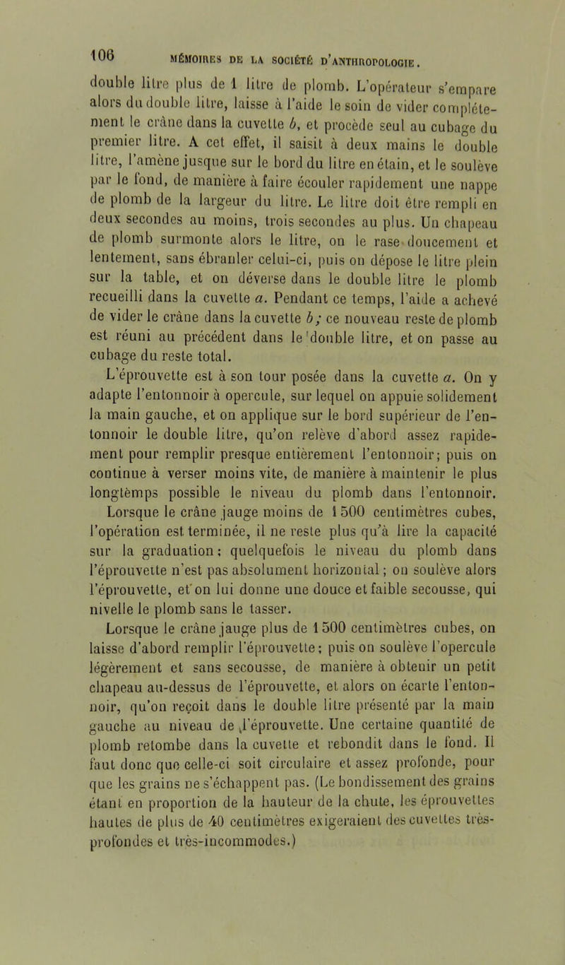 double litre plus de 1 litre de plomb. L’opérateur s’empare alors du double litre, laisse à l’aide le soin de vider complète- ment le crâne dans la cuvette b, et procède seul au cubage du premier litre. A cet effet, il saisit à deux mains le double litre, l’amène jusque sur le bord du litre en étain, et le soulève par le lond, de manière à faire écouler rapidement une nappe de plomb de la largeur du litre. Le litre doit être rempli en deux secondes au moins, trois secondes au plus. Un chapeau de plomb surmonte alors le litre, on le rase»doucement et lentement, sans ébranler celui-ci, puis on dépose le litre plein sur la table, et on déverse dans le double litre le plomb recueilli dans la cuvette a. Pendant ce temps, l’aide a achevé de vider le crâne dans la cuvette h ; ce nouveau reste de plomb est réuni au précédent dans le 'double litre, et on passe au cubage du reste total. L’éprouvette est à son tour posée dans la cuvette a. On y adapte l’entonnoir à opercule, sur lequel on appuie solidement la main gauche, et on applique sur le bord supérieur de l’en- tonnoir le double litre, qu’on relève d’abord assez rapide- ment pour remplir presque entièrement l’entonnoir; puis on continue à verser moins vite, de manière à maintenir le plus longtemps possible le niveau du plomb dans l’entonnoir. Lorsque le crâne jauge moins de 1500 centimètres cubes, l’opération est terminée, il ne reste plus qu’à lire la capacité sur la graduation; quelquefois le niveau du plomb dans l’éprouveite n’est pas absolument horizontal ; on soulève alors l’éprouvette, et'on lui donne une douce et faible secousse, qui nivelle le plomb sans le tasser. Lorsque le crâne jauge plus de 1500 centimètres cubes, on laisse d’abord remplir l’éprouvette; puis on soulève l’opercule légèrement et sans secousse, de manière à obtenir un petit chapeau au-dessus de l’éprouvette, et alors ou écarte l’enton- noir, qu’on reçoit dans le double litre présenté par la main gauche au niveau de ^l’éprouvette. Une certaine quantité de plomb retombe dans la cuvette et rebondit dans le fond. Il faut donc que celle-ci soit circulaire et assez profonde, pour que les grains ne s’échappent pas. (Le bondissement des grains étant en proportion de la hauteur de la chute, les éprouvettes hautes de plus de 40 centimètres exigeraient des cuvettes très- profondes et très-incommodes.)