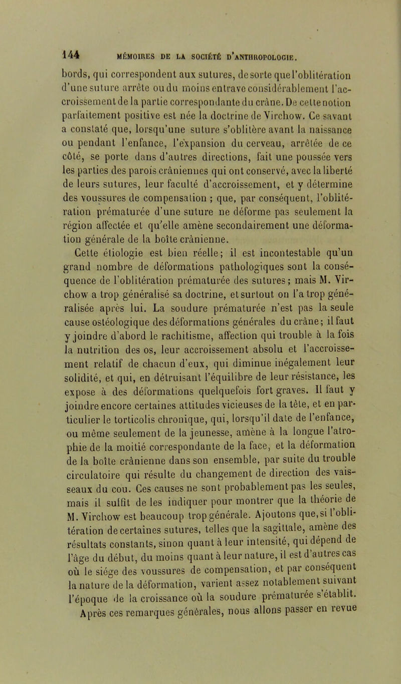 bords, qui correspondent aux sului-es, de sorte queroblilération d’une suture arrête ou du moins entrave considérablement l’ac- croissementde la partie correspondante du crâne. De cette notion parlaitement positive est née la doctrine de Virchow. Ce savant a constaté que, lorsqu’une suture s’oblitère avant la naissance ou pendant l’enfance, l’expansion du cerveau, arrêtée de ce côté, se porte dans d’autres directions, fait une poussée vers les parties des parois crâniennes qui ont conservé, avec la liberté de leurs sutures, leur faculté d’accroissement, et y détermine des voussures de compensation ; que, par conséquent, l’oblité- ration prématurée d’une suture ne déforme pas seulement la région affectée et qu’elle amène secondairement une déforma- tion générale de la boîte crânienne. Cette étiologie est bien réelle; il est incontestable qu’un grand nombre de déformations pathologiques sont la consé- quence de l’oblitération prématurée des sutures; mais M. Vir- chow a trop généralisé sa doctrine, et surtout on l’a trop géné- ralisée après lui. La soudure prématurée n’est pas la seule cause ostéologique des déformations générales du crâne; il faut y joindre d’abord le rachitisme, affection qui trouble à la fois la nutrition des os, leur accroissement absolu et l’accroisse- ment relatif de chacun d’eux, qui diminue inégalement leur solidité, et qui, en détruisant l’équilibre de leur résistance, les expose à des déformations quelquefois fort graves. 11 faut y joindre encore certaines attitudes vicieuses de la tête, et en par- ticulier le torticolis chronique, qui, lorsqu’il date de l’enfance, ou même seulement de la jeunesse, amène à la longue l’atro- phie de la moitié correspondante de la face, et la déformation de la boîte crânienne dans son ensemble, par suite du trouble circulatoire qui résulte du changement de direction des vais- seaux du cou. Ces causes ne sont probablement pas les seules, mais il sulfit de les indiquer pour montrer que la théorie de M. Virchow est beaucoup trop générale. Ajoutons que,si 1 obli- tération de certaines sutures, telles que la sagittale, amène des résultats constants, sinon quant à leur intensité, qui dépend de l’âge du début, du moins quant à leur nature, il est d’autres cas où le siège des voussures de compensation, et par conséquent la nature delà déformation, varient assez notablement suivant l’époque de la croissance où la soudure prématurée s’établit. Après ces remarques générales, nous allons passer en levue