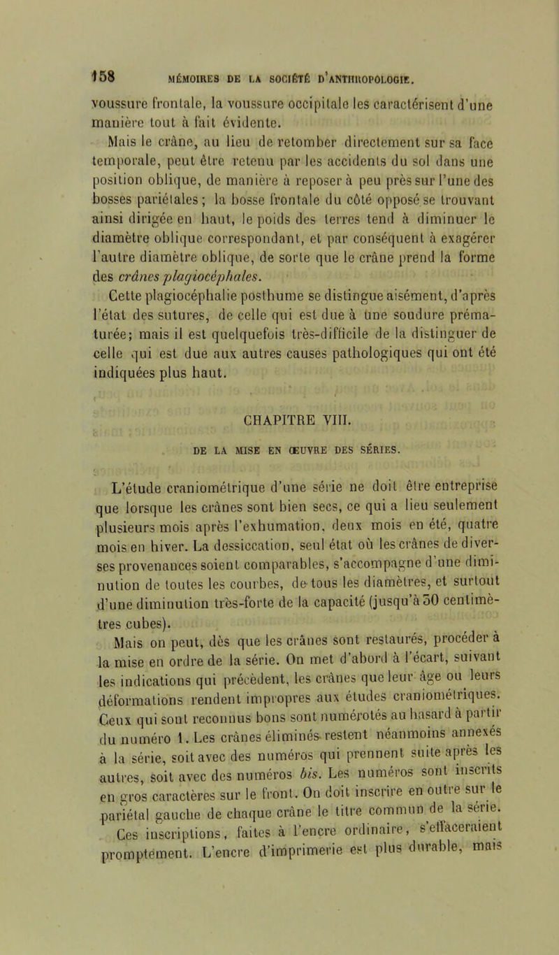 voussure fronlale, la voussure occipitale les caractérisent d’une manière tout à lait évidente. Mais le crâne, au lieu de retomber directement sur sa face temporale, peut être retenu par les accidents du sol dans une position oblique, de manière à reposera peu près sur l’une des bosses pariétales; la bosse frontale du côté opposé se trouvant ainsi dirigée en haut, le poids des terres tend à diminuer le diamètre oblique correspondant, et par conséquent à exagérer l’autre diamètre oblique, de sorte que le crâne prend la forme des crânes plagiocéphales. Cette plagiocéphalie posthume se distingue aisément, d’après l’état des sutures, de celle qui est due à Une soudure préma- turée; mais il est quelquefois très-difficile de la distinguer de celle qui est due aux autres causes pathologiques qui ont été indiquées plus haut. « ' CHAPITRE VIII. DE LA MISE EN OEUVRE DES SÉRIES. L’étude craniomélrique d’une série ne doit être entreprise que lorsque les crânes sont bien secs, ce qui a lieu seulement plusieurs mois après l’exhumation, deux mois en été, quatre mois en hiver. La dessiccation, seul état où les crânes de diver- ses provenances soient comparables, s’accompagne d une dimi- nution de toutes les courbes, de tous les diamètres, et surtout d’une diminution très-forte de la capacité (jusqu àoO centimè- tres cubes). Mais on peut, dès que les crânes sont restaurés, procéder à la mise en ordre de la série. On met d’abord à 1 écart, suivant les indications qui précèdent, les crânes que leur âge ou^ leurs déformations rendent impropres aux études craniométriques. Ceux qui sont reconnus bons sont numérotés au hasard à partir du numéro 1. Les crânes éliminés-restent néanmoins annexés à la série, soit avec des numéros qui prennent suite après les autres, soit avec des numéros bis. Les numéros sont inscrits en gros caractères sur le front. On doit inscrire en outre sur le pariétal gauche de chaque crâne le titre commun de la série. . Ces inscriptions, faites à l’encre ordinaire, s’etiaceraient promptement. L’encre d’imprimerie est plus durable, mais