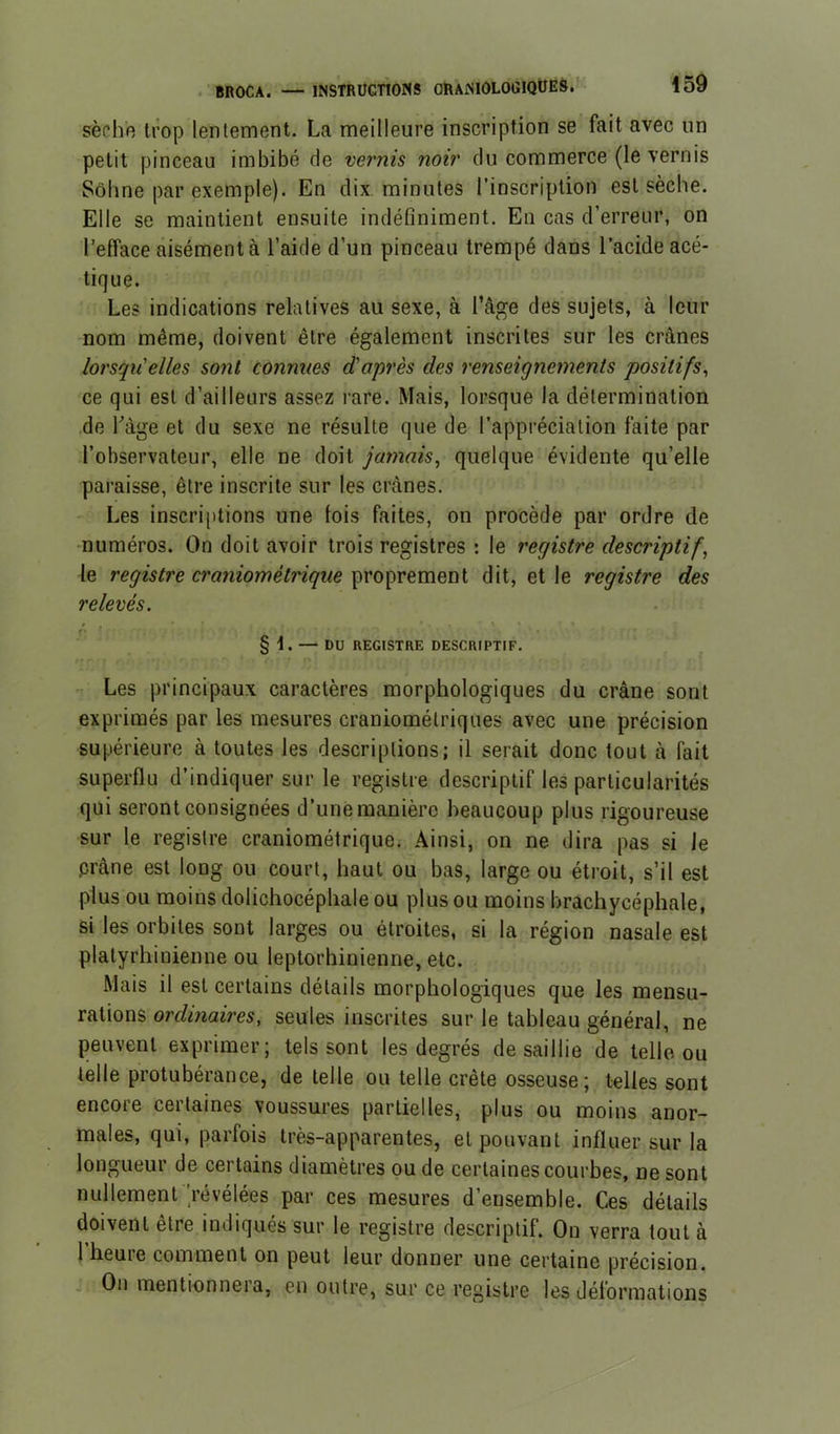 sècho trop lentement. La meilleure inscription se fait avec un petit pinceau imbibé de vernis noir du commerce (le vernis Sôhne par exemple). En dix minutes l’inscription est sèche. Elle se maintient ensuite indéflniment. En cas d’erreur, on l’efface aisément à l’aide d’un pinceau trempé dans l’acide acé- tique. Les indications relatives au sexe, à l’âge des sujets, à leur nom même, doivent être également inscrites sur les crânes lorsqu'elles sont connues d'après des renseignements positifs, ce qui est d’ailleurs assez rare. Mais, lorsque la détermination de Tàge et du sexe ne résulte que de l’appréciation faite par l’observateur, elle ne doit jamais, quelque évidente qu’elle paraisse, être inscrite sur les crânes. Les inscriptions une lois faites, on procède par ordre de numéros. On doit avoir trois registres : le registre descriptif, le registre craiiiométrique dit, et le registre des relevés. ■ § t. — DU REGISTRE DESCRIPTIF. Les principaux caractères morphologiques du crâne sont exprimés par les mesures craniométriques avec une précision supérieure à toutes les descriptions; il serait donc tout à fait superflu d’indiquer sur le registre descriptif les particularités qui seront consignées d’une manière beaucoup plus rigoureuse sur le registre craniométrique. Ainsi, on ne dira pas si le prâne est long ou court, haut ou bas, large ou étroit, s’il est plus ou moins dolichocéphale ou plus ou moins brachycéphale, si les orbites sont larges ou étroites, si la région nasale est platyrhinienne ou leptorhinienne, etc. Mais il est certains détails morphologiques que les mensu- rations ordinaires, seules inscrites sur le tableau général, ne peuvent exprimer; tels sont les degrés de saillie de telle ou telle protubérance, de telle ou telle crête osseuse; telles sont encore certaines voussures partielles, plus ou moins anor- males, qui, parfois très-apparentes, et pouvant influer sur la longueur de certains diamètres ou de certaines courbes, ne sont nullement révélées par ces mesures d’ensemble. Ces détails doivent être indiqués sur le registre descriptif. On verra tout à 1 heure comment on peut leur donner une certaine précision. On mentionnera, en outre, sur ce registre les déformations