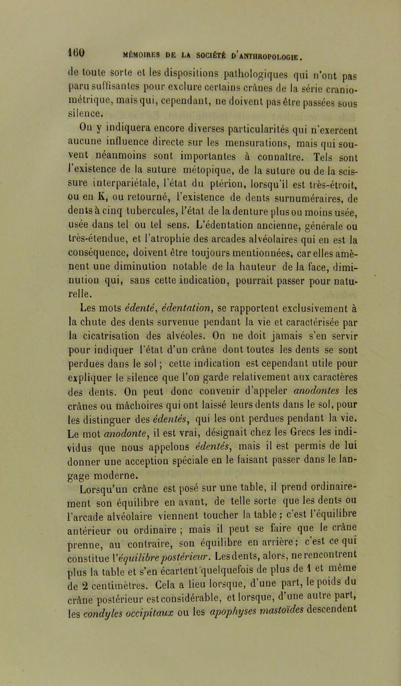 de toute sorte et les dispositions pathologiques qui n'ont pas paru suffisantes pour exclure certains crânes de la série cranio- métrique, mais qui, cependant, ne doivent pas être passées sous silence. On y indiquera encore diverses particularités qui n’exercent aucune influence directe sur les mensurations, mais qui sou- vent néanmoins sont importantes à connaître. Tels sont l’existence de la suture rnétopique, de la suture ou de la scis- sure in ter pariétale, l’état du plérion, lorsqu’il est tiès-étroit, ou en K, ou retourné, l’existence de dents surnuméraires, de dents à cinq tubercules, l’état de la denture plus ou moins usée, usée dans tel ou tel sens. L’édentation ancienne, générale ou très-étendue, et l’atrophie des arcades alvéolaires qui en est la conséquence, doivent être toujours mentionnées, car elles amè- nent une diminution notable de la hauteur de la face, dimi- nution qui, sans cette indication, pourrait passer pour natu- relle. Les mots édenté, édentation, se rapportent exclusivement à la chute des dents survenue pendant la vie et caractérisée par la cicatrisation des alvéoles. On ne doit jamais s’en servir pour indiquer l’état d’un crâne dont toutes les dents se sont perdues dans le sol ; cette indication est cependant utile pour expliquer le silence que l’on garde relativement aux caractères des dents. On peut donc convenir d’appeler anodontes les crânes ou mâchoires qui ont laissé leurs dents dans le sol, pour les distinguer des édentés, qui les ont perdues pendant la vie. Le mot anodonte, il est vrai, désignait chez les Grecs les indi- vidus que nous appelons édentés, mais il est permis de lui donner une acception spéciale en le faisant passer dans le lan- gage moderne. Lorsqu’un crâne est posé sur une table, il prend ordinaire- ment son équilibre en avant, de telle sorte que les dents ou l’arcade alvéolaire viennent toucher la table ; c’est l’équilibre antérieur ou ordinaire j mais il peut se faire que le ci âne prenne, au contraire, son équilibre en arrière; c’est ce qui constitue Xéquilibre'postérieur. Les dents, alors, nerencontient plus la table et s’en écartent'quelquefois de plus de 1 et même de 2 centimètres. Cela a lieu lorsque, d une part, le poids du crâne postérieur est considérable, et lorsque, d’une autre part, les cond'yles occipitaux ou les apophjses mastoïdes descendent