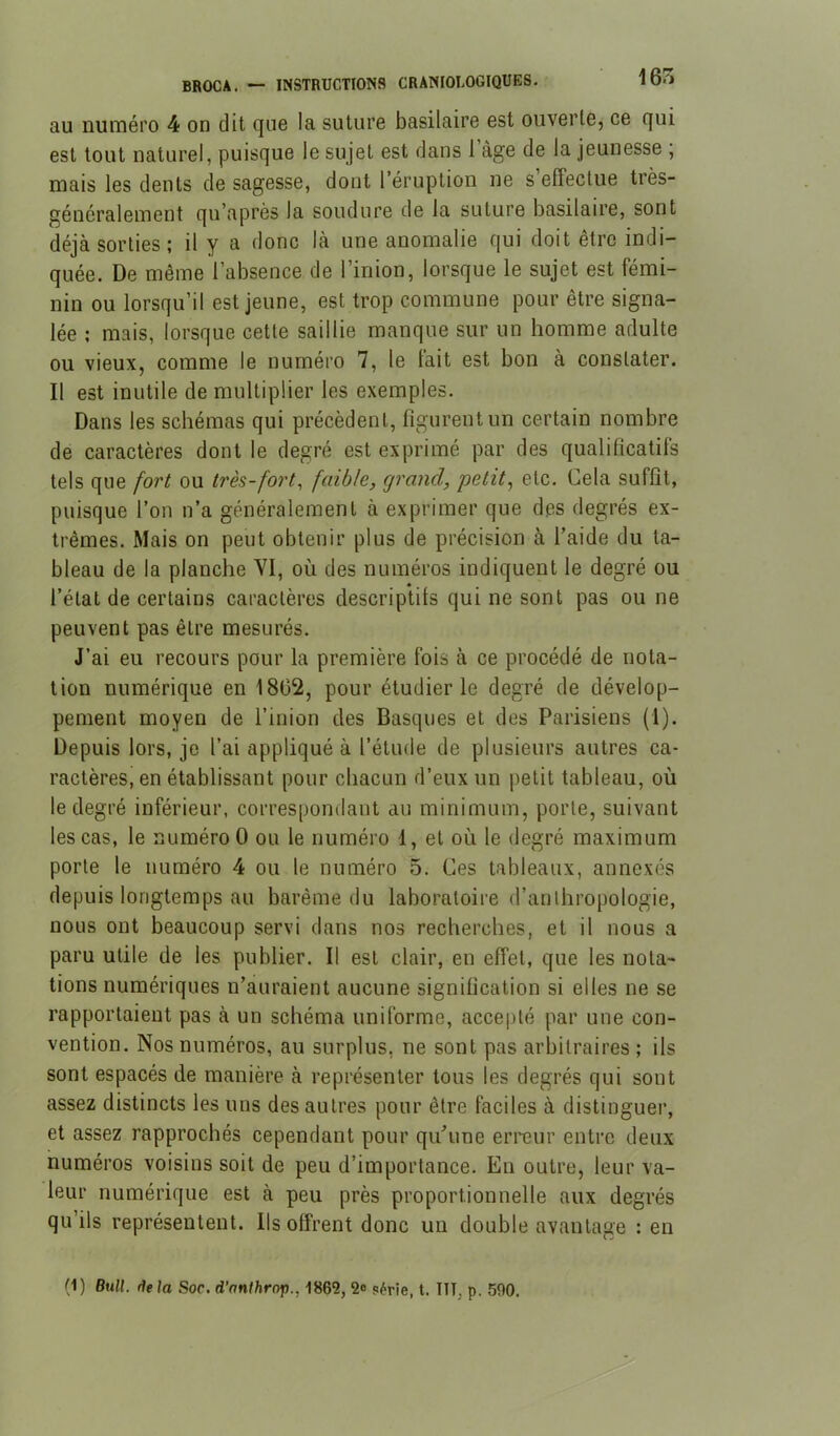 au numéro 4 on dit que la suture basilaire est ouverte, ce qui est tout naturel, puisque le sujet est dans 1 âge de la jeunesse ; mais les dents de sagesse, dont l’éruption ne s’effectue très- généralement qu’après la soudure de la suture basilaire, sont déjà sorties ; il y a donc là une anomalie qui doit être indi- quée. De même l’absence de l’inion, lorsque le sujet est fémi- nin ou lorsqu’il est jeune, est trop commune pour être signa- lée ; mais, lorsque cette saillie manque sur un homme adulte ou vieux, comme le numéro 7, le tait est bon à constater. Il est inutile de multiplier les exemples. Dans les schémas qui précèdent, figurent un certain nombre de caractères dont le degré est exprimé par des qualificatifs tels que fort ou très-fort^ faible, grand, petite etc. Cela suffît, puisque l’on n’a généralement à exprimer que des degrés ex- trêmes. Mais on peut obtenir plus de précision à l’aide du ta- bleau de la planche YI, où des numéros indiquent le degré ou l’état de certains caractères descriptifs qui ne sont pas ou ne peuvent pas être mesurés. J’ai eu recours pour la première fois à ce procédé de nota- tion numérique en 1802, pour étudier le degré de dévelop- pement moyen de l’inion des Basques et des Parisiens (1). Depuis lors, je l’ai appliqué à l’étude de plusieurs autres ca- ractères, en établissant pour chacun d’eux un petit tableau, où le degré inférieur, correspondant au minimum, porte, suivant les cas, le numéro O ou le numéro 1, et où le degré maximum porte le numéro 4 ou le numéro 5. Ces tableaux, annexés depuis longtemps au barême du laboratoire d’anthropologie, nous ont beaucoup servi dans nos recherches, et il nous a paru utile de les publier. Il est clair, en effet, que les nota- tions numériques n’auraient aucune signification si elles ne se rapportaient pas à un schéma uniforme, accepté par une con- vention. Nos numéros, au surplus, ne sont pas arbitraires ; ils sont espacés de manière à représenter tous les degrés qui sont assez distincts les uns des autres pour être faciles à distinguer, et assez rapprochés cependant pour qu’une erreur entre deux numéros voisins soit de peu d’importance. En outre, leur va- leur numérique est à peu près proportionnelle aux degrés qu’ils représentent. Ils offrent donc un double avantage : en (1) Bull, (iela Soc. d’nnfhrop., 1862, 2® série, t. ITT, p. 590.